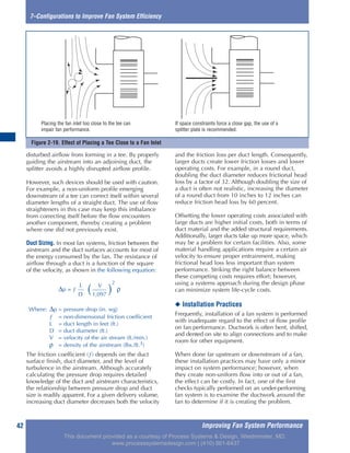 Figure 2-19. Effect of Placing a Tee Close to a Fan Inlet
Improving Fan System Performance42
7–Configurations to Improve Fan System Efficiency
disturbed airflow from forming in a tee. By properly
guiding the airstream into an adjoining duct, the
splitter avoids a highly disrupted airflow profile.
However, such devices should be used with caution.
For example, a non-uniform profile emerging
downstream of a tee can correct itself within several
diameter lengths of a straight duct. The use of flow
straighteners in this case may keep this imbalance
from correcting itself before the flow encounters
another component, thereby creating a problem
where one did not previously exist.
Duct Sizing. In most fan systems, friction between the
airstream and the duct surfaces accounts for most of
the energy consumed by the fan. The resistance of
airflow through a duct is a function of the square
of the velocity, as shown in the following equation:
The friction coefficient (ƒ) depends on the duct
surface finish, duct diameter, and the level of
turbulence in the airstream. Although accurately
calculating the pressure drop requires detailed
knowledge of the duct and airstream characteristics,
the relationship between pressure drop and duct
size is readily apparent. For a given delivery volume,
increasing duct diameter decreases both the velocity
and the friction loss per duct length. Consequently,
larger ducts create lower friction losses and lower
operating costs. For example, in a round duct,
doubling the duct diameter reduces frictional head
loss by a factor of 32. Although doubling the size of
a duct is often not realistic, increasing the diameter
of a round duct from 10 inches to 12 inches can
reduce friction head loss by 60 percent.
Offsetting the lower operating costs associated with
large ducts are higher initial costs, both in terms of
duct material and the added structural requirements.
Additionally, larger ducts take up more space, which
may be a problem for certain facilities. Also, some
material handling applications require a certain air
velocity to ensure proper entrainment, making
frictional head loss less important than system
performance. Striking the right balance between
these competing costs requires effort; however,
using a systems approach during the design phase
can minimize system life-cycle costs.
◆ Installation Practices
Frequently, installation of a fan system is performed
with inadequate regard to the effect of flow profile
on fan performance. Ductwork is often bent, shifted,
and dented on site to align connections and to make
room for other equipment.
When done far upstream or downstream of a fan,
these installation practices may have only a minor
impact on system performance; however, when
they create non-uniform flow into or out of a fan,
the effect can be costly. In fact, one of the first
checks typically performed on an under-performing
fan system is to examine the ductwork around the
fan to determine if it is creating the problem.
Placing the fan inlet too close to the tee can
impair fan performance.
If space constraints force a close gap, the use of a
splitter plate is recommended.
V
∆p = ƒ
L
( )
2
ρ
D 1,097
Where: ∆p = pressure drop (in. wg)
ƒ = non-dimensional friction coefficient
L = duct length in feet (ft.)
D = duct diameter (ft.)
V = velocity of the air stream (ft./min.)
ρ = density of the airstream (lbs./ft.3)
This document provided as a courtesy of Process Systems & Design, Westminster, MD.
www.processsystemsdesign.com | (410) 861-6437
 