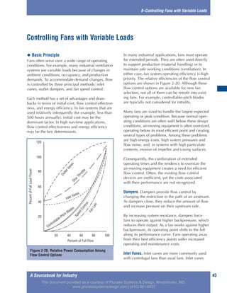 A Sourcebook for Industry 43
8–Controlling Fans with Variable Loads
◆ Basic Principle
Fans often serve over a wide range of operating
conditions. For example, many industrial ventilation
systems see variable loads because of changes in
ambient conditions, occupancy, and production
demands. To accommodate demand changes, flow
is controlled by three principal methods: inlet
vanes, outlet dampers, and fan speed control.
Each method has a set of advantages and draw-
backs in terms of initial cost, flow control effective-
ness, and energy efficiency. In fan systems that are
used relatively infrequently (for example, less than
500 hours annually), initial cost may be the
dominant factor. In high run-time applications,
flow control effectiveness and energy efficiency
may be the key determinants.
In many industrial applications, fans must operate
for extended periods. They are often used directly
to support production (material handling) or to
maintain safe working conditions (ventilation). In
either case, fan system operating efficiency is high
priority. The relative efficiencies of the flow control
options are shown in Figure 2-20. Although these
flow control options are available for new fan
selection, not all of them can be retrofit into exist-
ing fans. For example, controllable-pitch blades
are typically not considered for retrofits.
Many fans are sized to handle the largest expected
operating or peak condition. Because normal oper-
ating conditions are often well below these design
conditions, air-moving equipment is often oversized,
operating below its most efficient point and creating
several types of problems. Among these problems
are high energy costs, high system pressures and
flow noise, and, in systems with high particulate
contents, erosion of impeller and casing surfaces.
Consequently, the combination of extended
operating times and the tendency to oversize the
air-moving equipment creates a need for efficient
flow control. Often, the existing flow control
devices are inefficient, yet the costs associated
with their performance are not recognized.
Dampers. Dampers provide flow control by
changing the restriction in the path of an airstream.
As dampers close, they reduce the amount of flow
and increase pressure on their upstream side.
By increasing system resistance, dampers force
fans to operate against higher backpressure, which
reduces their output. As a fan works against higher
backpressure, its operating point shifts to the left
along its performance curve. Fans operating away
from their best efficiency points suffer increased
operating and maintenance costs.
Inlet Vanes. Inlet vanes are more commonly used
with centrifugal fans than axial fans. Inlet vanes
Controlling Fans with Variable Loads
Figure 2-20. Relative Power Consumption Among
Flow Control Options
120
100
80
60
40
20
20 40 60 80 100
Percent of Full Flow
PercentofFullLoadPower
OutletVanesDisc
Throttle
Controllable-Pitch Blades
SpeedControl
FanLaw
Inlet Vanes
This document provided as a courtesy of Process Systems & Design, Westminster, MD.
www.processsystemsdesign.com | (410) 861-6437
 