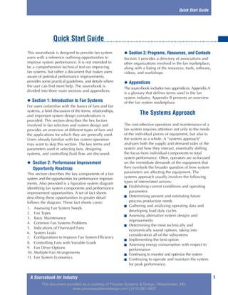 1A Sourcebook for Industry
This sourcebook is designed to provide fan system
users with a reference outlining opportunities to
improve system performance. It is not intended to
be a comprehensive technical text on improving
fan systems, but rather a document that makes users
aware of potential performance improvements,
provides some practical guidelines, and details where
the user can find more help. The sourcebook is
divided into three main sections and appendices.
◆ Section 1: Introduction to Fan Systems
For users unfamiliar with the basics of fans and fan
systems, a brief discussion of the terms, relationships,
and important system design considerations is
provided. This section describes the key factors
involved in fan selection and system design and
provides an overview of different types of fans and
the applications for which they are generally used.
Users already familiar with fan system operation
may want to skip this section. The key terms and
parameters used in selecting fans, designing
systems, and controlling fluid flow are discussed.
◆ Section 2: Performance Improvement
Opportunity Roadmap
This section describes the key components of a fan
system and the opportunities for performance improve-
ments. Also provided is a figurative system diagram
identifying fan system components and performance
improvement opportunities. A set of fact sheets
describing these opportunities in greater detail
follows the diagram. These fact sheets cover:
1. Assessing Fan System Needs
2. Fan Types
3. Basic Maintenance
4. Common Fan Systems Problems
5. Indications of Oversized Fans
6. System Leaks
7. Configurations to Improve Fan System Efficiency
8. Controlling Fans with Variable Loads
9. Fan Drive Options
10. Multiple-Fan Arrangements
11. Fan System Economics
◆ Section 3: Programs, Resources, and Contacts
Section 3 provides a directory of associations and
other organizations involved in the fan marketplace,
along with a listing of the resources, tools, software,
videos, and workshops.
◆ Appendices
The sourcebook includes two appendices. Appendix A
is a glossary that defines terms used in the fan
system industry. Appendix B presents an overview
of the fan system marketplace.
The Systems Approach
The cost-effective operation and maintenance of a
fan system requires attention not only to the needs
of the individual pieces of equipment, but also to
the system as a whole. A “systems approach”
analyzes both the supply and demand sides of the
system and how they interact, essentially shifting
the focus from individual components to total
system performance. Often, operators are so focused
on the immediate demands of the equipment that
they overlook the broader question of how system
parameters are affecting the equipment. The
systems approach usually involves the following
types of interrelated actions:
■ Establishing current conditions and operating
parameters
■ Determining present and estimating future
process production needs
■ Gathering and analyzing operating data and
developing load duty cycles
■ Assessing alternative system designs and
improvements
■ Determining the most technically and
economically sound options, taking into
consideration all of the subsystems
■ Implementing the best option
■ Assessing energy consumption with respect to
performance
■ Continuing to monitor and optimize the system
■ Continuing to operate and maintain the system
for peak performance.
Quick Start Guide
Quick Start Guide
This document provided as a courtesy of Process Systems & Design, Westminster, MD.
www.processsystemsdesign.com | (410) 861-6437
 