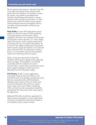 Improving Fan System Performance46
8–Controlling Fans with Variable Loads
the fan generates less pressure, and some fans, like
many types of turbomachinery, operate poorly
against shut-off conditions. For example, in many
fan systems, duct outlets are equipped with
normally closed dampers that require a certain
amount of static pressure to open them. If a VFD
slows the fan so that this static pressure require-
ment exceeds the pressure generated by the fan,
no airflow will be generated and the fan may
operate poorly.
Power Quality. In some VFD applications, power
quality can also be a concern. VFDs operate by
varying the frequency of the electric power
supplied to the motor. The solid-state switching that
accompanies inverter operation can create voltage
spikes that increase motor winding temperatures,
accelerating the rate of insulation degradation. To
account for the added winding heat, conventional
motors usually must be de-rated by 5 to 10 percent
when used with VFDs. A classification of motors
known as “inverter-duty” has been developed to
improve the matching of VFDs to motors.
VFDs can also generate electrical noise that
interferes with the power quality of the supporting
electrical supply. These problems are typically
correctable with the installation of coils or
electrical filters. Systems that are sensitive to minor
power supply disturbances should be served
separately from the VFD power supply.
VFD Efficiency. Finally, in some applications,
anticipated energy savings from VFDs are not
realized because of incomplete consideration of all
the losses associated with a VFD installation.
Although at full capacity VFDs can achieve effi-
ciencies of 98 percent, their efficiency at part-
loads is often much lower. When considering
VFDs, test data from the manufacturer should be
evaluated for the efficiencies at the actual load of
the application.
Although VFDs offer an attractive opportunity to
reduce energy consumption in many applications,
all of these considerations should be included in
any feasibility study or system analysis.
This document provided as a courtesy of Process Systems & Design, Westminster, MD.
www.processsystemsdesign.com | (410) 861-6437
 