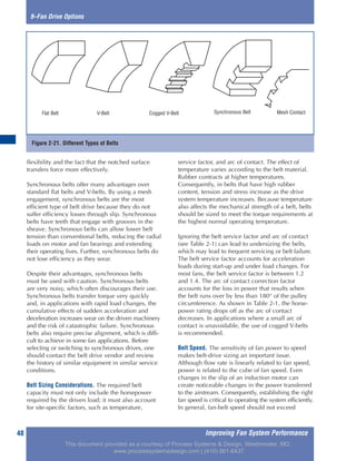 Improving Fan System Performance48
9–Fan Drive Options
flexibility and the fact that the notched surface
transfers force more effectively.
Synchronous belts offer many advantages over
standard flat belts and V-belts. By using a mesh
engagement, synchronous belts are the most
efficient type of belt drive because they do not
suffer efficiency losses through slip. Synchronous
belts have teeth that engage with grooves in the
sheave. Synchronous belts can allow lower belt
tension than conventional belts, reducing the radial
loads on motor and fan bearings and extending
their operating lives. Further, synchronous belts do
not lose efficiency as they wear.
Despite their advantages, synchronous belts
must be used with caution. Synchronous belts
are very noisy, which often discourages their use.
Synchronous belts transfer torque very quickly
and, in applications with rapid load changes, the
cumulative effects of sudden acceleration and
deceleration increases wear on the driven machinery
and the risk of catastrophic failure. Synchronous
belts also require precise alignment, which is diffi-
cult to achieve in some fan applications. Before
selecting or switching to synchronous drives, one
should contact the belt drive vendor and review
the history of similar equipment in similar service
conditions.
Belt Sizing Considerations. The required belt
capacity must not only include the horsepower
required by the driven load; it must also account
for site-specific factors, such as temperature,
service factor, and arc of contact. The effect of
temperature varies according to the belt material.
Rubber contracts at higher temperatures.
Consequently, in belts that have high rubber
content, tension and stress increase as the drive
system temperature increases. Because temperature
also affects the mechanical strength of a belt, belts
should be sized to meet the torque requirements at
the highest normal operating temperature.
Ignoring the belt service factor and arc of contact
(see Table 2-1) can lead to undersizing the belts,
which may lead to frequent servicing or belt failure.
The belt service factor accounts for acceleration
loads during start-up and under load changes. For
most fans, the belt service factor is between 1.2
and 1.4. The arc of contact correction factor
accounts for the loss in power that results when
the belt runs over by less than 180° of the pulley
circumference. As shown in Table 2-1, the horse-
power rating drops off as the arc of contact
decreases. In applications where a small arc of
contact is unavoidable, the use of cogged V-belts
is recommended.
Belt Speed. The sensitivity of fan power to speed
makes belt-drive sizing an important issue.
Although flow rate is linearly related to fan speed,
power is related to the cube of fan speed. Even
changes in the slip of an induction motor can
create noticeable changes in the power transferred
to the airstream. Consequently, establishing the right
fan speed is critical to operating the system efficiently.
In general, fan-belt speed should not exceed
Figure 2-21. Different Types of Belts
Flat Belt V-Belt Cogged V-Belt Synchronous Belt Mesh Contact
This document provided as a courtesy of Process Systems & Design, Westminster, MD.
www.processsystemsdesign.com | (410) 861-6437
 