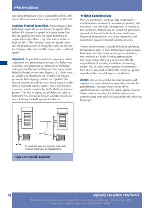 Improving Fan System Performance50
9–Fan Drive Options
operating temperature for a reasonable period. This
run-in time increases the creep strength of the belt.
Maximum Practical Speed Ratio. Most industrial fan-
belt drive applications are limited to speed ratios
below 4:1 (the motor speed is 4 times faster that
the fan speed); however, for small horsepower
applications (less than 1 hp), this ratio can be as
high as 10:1. The limiting factors on speed ratios
are the practical size of the pulleys, the arc of con-
tact between the belt and the drive pulley, and belt
speed.
Alignment. Proper belt installation requires careful
alignment and tensioning to ensure that belts wear
correctly. Belt alignment is important to minimize
side wear on the belt and to keep the stress on the
belt distributed evenly (see Figure 2-23). Side wear
on a belt will shorten its life; insufficient tension
promotes belt slippage, which can “polish” the
sheave surface as well as the contact surface of the
belt. A polished sheave surface has a low friction
constant, which reduces the belt’s ability to transfer
power. This loss is especially problematic after a
belt stretches, releasing tension and decreasing the
force holding the belt against the sheave.
◆ Other Considerations
Service conditions, such as high-temperature,
contaminants, erosive or corrosive properties, and
moisture, can preclude the exposure of motors to
the airstream. Motors can be sealed for protection
against the harmful effects of some airstreams;
however, these motors are more expensive and
sometimes require external cooling services.
Motor performance is closely linked to operating
temperature and, in high-temperature applications,
less heat from the motor windings is rejected to
the ambient air. High winding temperatures
decrease motor efficiency and accelerate the
degradation of winding insulation, shortening
motor life. In most severe system environments,
belt drives are used to allow the motor to operate
outside of the harmful service conditions.
Access. Access to a motor for maintenance and
repairs in a direct-drive fan assembly can also be
problematic. Because many direct-drive
applications are selected for space-saving reasons,
these motors are often located in tight spaces,
complicating tasks such as lubricating and replacing
bearings.
Figure 2-23. Improper Alignment
To avoid side wear and to evenly load a belt,
minimize these types of misalignments.
This document provided as a courtesy of Process Systems & Design, Westminster, MD.
www.processsystemsdesign.com | (410) 861-6437
 