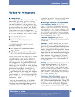A Sourcebook for Industry 51
10–Multiple-Fan Arrangements
◆ Basic Principle
Fans can be combined in series or in parallel as an
alternative to using single, large fans. In many
cases, two smaller fans are less expensive and
offer better performance than one relatively large
one. Fans configured in series tend to be appropriate
for systems that have long ducts or large pressure
drops across system components. Fans used in an
induced-draft/forced-draft configuration can
minimize the amount of pressurization in a duct or
an enclosure. Advantages of fans in series include:
■ Lower average duct pressure
■ Lower noise generation
■ Lower structural and electrical support
requirements.
Fans placed in parallel can provide several
advantages including:
■ High efficiencies across wide variations in
system demand
■ Redundancy to mitigate the risk of downtime
because of failure or unexpected maintenance.
Parallel configurations may be feasible for systems
with large changes in air-moving requirements.
Wide variations in system demand preclude a
single fan from consistently operating close to its
best efficiency point (BEP). Operating a fan away
from its BEP can result in higher operating and
maintenance costs. Multiple fans placed in parallel
allow units to be energized incrementally to meet
the demands of the system. By energizing or
de-energizing individual fans to meet demand
changes, each fan can be operated more efficiently.
To allow operation of individual fans in a multiple-
fan arrangement, each fan must have a back-draft
damper installed to prevent recirculation through
the fan when it is idle.
Parallel fan configurations may also be a safety
requirement in case of a single fan failure. In
mining and other hazardous work environments,
ventilation is critical to worker safety. The
existence of backup fans can help avoid production
stoppages and may be a safety requirement.
◆ Advantages of Multiple-Fan Arrangements
Lower Average Duct Pressure. As shown in
Figure 2-24, the series-configurations fans along
different points in a system minimize the average
static pressure in a duct. Because leakage in a duct
system depends largely on the pressure difference
between inside and outside the system, reducing
the maximum system pressure can minimize energy
losses attributable to system leaks.
Lower Noise Generation. Lower pressure
requirements can decrease the noise generated by
fan operation.
Redundancy. Failure of one unit does not force a
system shutdown. In a single-fan application, a
repair task on that fan requires a system shutdown.
With a multiple-fan arrangement, one can be
repaired while the others serve the system. In some
facilities, fan failure can cause the interruption of
production work. With redundant fan configurations,
failure of one fan does not necessarily cause the
whole process to halt. Although total fan output
falls if one of the parallel units fails, the capacity
of the remaining fan or fans may be sufficient for
limited production.
Efficiency. Allowing each fan to operate close to its
BEP can provide substantial energy savings. In
addition, a potential advantage of multiple fans is
a higher overall efficiency level. Although larger
motors tend to be more efficient than smaller ones,
operating smaller, higher-speed fans close to their
BEPs can often achieve a net efficiency advantage
over a single, low-speed fan.
Structural and Electrical Constraints. Two smaller
fans in series may be more suitable in terms of
structural and electrical requirements than a single
one. Large motors have large starting currents that
can affect the power supply to other parts of the
facility. This concern is particularly acute if the
service requires the fan to energize and de-energize
Multiple-Fan Arrangements
This document provided as a courtesy of Process Systems & Design, Westminster, MD.
www.processsystemsdesign.com | (410) 861-6437
 