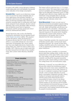 Improving Fan System Performance56
In systems with widely varying operating conditions,
simply taking data once will probably not provide
a true indication of fan energy consumption.
Nameplate Data. A quick way to determine energy
costs is to use the fan motor nameplate data. In
many applications, the fan/motor assembly is
oversized, which means the motor operates well
below its full-load nameplate data. However, by
using the nameplate data in combination with load
factor and power factor estimates, the fan’s annual
operating costs can be calculated. Other necessary
data include the annual hours of operation
(hours/year) and the average annual unit cost of
electricity ($/kilowatt-hour [kWh]).
Annual electricity costs can be calculated by
inserting this information into the equation found
in the Simple Calculation sidebar. This equation
assumes the electric motor driving the fan is
95 percent efficient (the 0.95 in the 1/0.95 factor),
which is a reasonable estimate for a fan motor
larger than 50 horsepower (hp). Newer motors
may have even higher efficiencies, thanks to the
Energy Policy Act, which has been in effect since
October 1997. If the fan uses an older motor that
has been rewound several times or has a smaller
motor, then a lower motor efficiency should be
used.
The motors used on most fans have a 1.15 contin-
uous service factor. This means that a motor with a
nominal nameplate rating of 100 brake horsepower
(bhp) may be operated continuously up to 115 bhp,
although motor efficiency drops slightly above the
rated load. Using nameplate data to calculate
energy costs on motors that operate above their
rated loads will understate actual costs.
Direct Measurement. A more accurate way to
determine electricity consumption requires taking
electrical measurements of both full-load amps
and volts. Motor full-load bhp and efficiency are
not required for this calculation. However, the
power factor over a range of operating conditions is
required. If practical, the power factor should be
measured with a power meter; however, if this
measurement is not feasible, then it can be
obtained from the motor manufacturer.
Using a clamp-type ammeter, the current on each
of the three power cables running to the motor
should be measured. The average of these three
readings should be used as the current value. This
is also an opportunity to determine if there are
phase imbalances.
Sometimes the motor controller is a convenient
point to take these readings while, at other sites, the
connection box on the motor itself is more accessi-
ble. Line voltage is usually measured at the motor
controller and should be measured around the
same time as the current reading. In some facilities,
line voltage drops with increased power usage.
Wattmeters, in general, are more difficult to use
because they require two simultaneous inputs,
voltage and current; many motor installations do
not offer convenient access to both. However, if
the use of a wattmeter is practical, then it would
provide a more accurate indication of actual
power consumption. Wattmeters provide a direct
reading of real power, obviating the need to
estimate power factor. Note that the direct
measurement of motor current is not always
practical. “Hot” measurement of motor voltage
exposes workers to risk and may not be feasible
in some industrial environments because of expo-
sure of the power connections to moisture or
contaminants. Such readings should only be taken
by properly trained personnel.
11–Fan System Economics
Simple Calculation
Annual electricity costs =
(motor full-load bhp) x (0.746 kW/hp) x
(1/efficiency) x (annual hours of operation) x (electricity
cost in $/kWh) x (load factor)
Assumptions:
• Cost of electricity = $0.05/kWh
• Load factor = 65 percent
• Motor efficiency = 95 percent
For example:
• Motor full-load bhp = 100 hp
• Annual hours of operation = 8,760 hours (3-shift,
continuous operation)
Annual electricity costs =
(100 hp) x (0.746 kW/hp) x (1/0.95) x (8,760 hours)
x ($0.05/kWh) x (0.65) = $22,356
This document provided as a courtesy of Process Systems & Design, Westminster, MD.
www.processsystemsdesign.com | (410) 861-6437
 