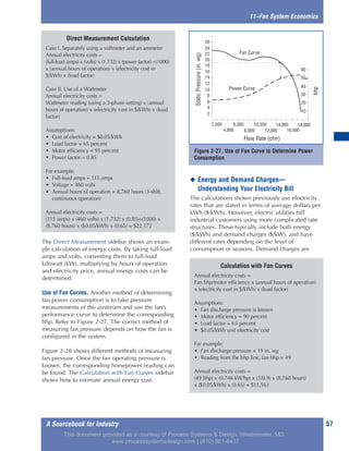A Sourcebook for Industry 57
The Direct Measurement sidebar shows an exam-
ple calculation of energy costs. By taking full-load
amps and volts, converting them to full-load
kilowatt (kW), multiplying by hours of operation
and electricity price, annual energy costs can be
determined.
Use of Fan Curves. Another method of determining
fan power consumption is to take pressure
measurements of the airstream and use the fan’s
performance curve to determine the corresponding
bhp. Refer to Figure 2-27. The correct method of
measuring fan pressure depends on how the fan is
configured in the system.
Figure 2-28 shows different methods of measuring
fan pressure. Once the fan operating pressure is
known, the corresponding horsepower reading can
be found. The Calculation with Fan Curves sidebar
shows how to estimate annual energy cost.
◆ Energy and Demand Charges—
Understanding Your Electricity Bill
The calculations shown previously use electricity
rates that are stated in terms of average dollars per
kWh ($/kWh). However, electric utilities bill
industrial customers using more complicated rate
structures. These typically include both energy
($/kWh) and demand charges ($/kW), and have
different rates depending on the level of
consumption or seasons. Demand charges are
11–Fan System Economics
Calculation with Fan Curves
Annual electricity costs =
Fan bhp/motor efficiency x (annual hours of operation)
x (electricity cost in $/kWh) x (load factor)
Assumptions:
• Fan discharge pressure is known
• Motor efficiency = 90 percent
• Load factor = 65 percent
• $0.05/kWh unit electricity cost
For example:
• Fan discharge pressure = 19 in. wg
• Reading from the bhp line, fan bhp = 49
Annual electricity costs =
(49 bhp) x (0.746 kW/hp) x (1/0.9) x (8,760 hours)
x ($0.05/kWh) x (0.65) = $11,563
Direct Measurement Calculation
Case I. Separately using a voltmeter and an ammeter
Annual electricity costs =
(full-load amps) x (volts) x (1.732) x (power factor) ÷(1000)
x (annual hours of operation) x (electricity cost in
$/kWh) x (load factor)
Case II. Use of a Wattmeter
Annual electricity costs =
Wattmeter reading (using a 3-phase setting) x (annual
hours of operation) x (electricity cost in $/kWh) x (load
factor)
Assumptions:
• Cost of electricity = $0.05/kWh
• Load factor = 65 percent
• Motor efficiency = 95 percent
• Power factor = 0.85
For example:
• Full-load amps = 115 amps
• Voltage = 460 volts
• Annual hours of operation = 8,760 hours (3-shift,
continuous operation)
Annual electricity costs =
(115 amps) x (460 volts) x (1.732) x (0.85)÷(1000) x
(8,760 hours) x ($0.05/kWh) x (0.65) = $22,172
Figure 2-27. Use of Fan Curve to Determine Power
Consumption
BHP
10
20
30
40
50
60
Power Curve
Fan Curve
StaticPressure(inwg)
2
4
6
8
10
12
14
16
18
20
22
24
26
2,000
4,000
6,000 10,000 14,000 18,000
8,000 16,000
Flow Rate (CFM)
12,000
bhp
Flow Rate (cfm)
StaticPressure(in.wg)
This document provided as a courtesy of Process Systems & Design, Westminster, MD.
www.processsystemsdesign.com | (410) 861-6437
 