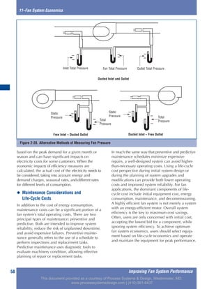 Improving Fan System Performance58
based on the peak demand for a given month or
season and can have significant impacts on
electricity costs for some customers. When the
economic impacts of efficiency measures are
calculated, the actual cost of the electricity needs to
be considered, taking into account energy and
demand charges, seasonal rates, and different rates
for different levels of consumption.
◆ Maintenance Considerations and
Life-Cycle Costs
In addition to the cost of energy consumption,
maintenance costs can be a significant portion of a
fan system’s total operating costs. There are two
principal types of maintenance: preventive and
predictive. Both are intended to improve system
reliability, reduce the risk of unplanned downtime,
and avoid expensive failures. Preventive mainte-
nance generally refers to the use of a schedule to
perform inspections and replacement tasks.
Predictive maintenance uses diagnostic tools to
evaluate machinery condition, allowing effective
planning of repair or replacement tasks.
In much the same way that preventive and predictive
maintenance schedules minimize expensive
repairs, a well-designed system can avoid higher-
than-necessary operating costs. Using a life-cycle
cost perspective during initial system design or
during the planning of system upgrades and
modifications can provide both lower operating
costs and improved system reliability. For fan
applications, the dominant components of life-
cycle cost include initial equipment cost, energy
consumption, maintenance, and decommissioning.
A highly efficient fan system is not merely a system
with an energy-efficient motor. Overall system
efficiency is the key to maximum cost savings.
Often, users are only concerned with initial cost,
accepting the lowest bid for a component, while
ignoring system efficiency. To achieve optimum
fan system economics, users should select equip-
ment based on life-cycle economics and operate
and maintain the equipment for peak performance.
11–Fan System Economics
Figure 2-28. Alternative Methods of Measuring Fan Pressure
Inlet Total Pressure
Ducted Inlet and Outlet
Free Inlet – Ducted Outlet Ducted Inlet – Free Outlet
Fan Total Pressure Outlet Total Pressure
Static
Pressure
Total
Pressure
Total
Pressure
Static
Pressure
This document provided as a courtesy of Process Systems & Design, Westminster, MD.
www.processsystemsdesign.com | (410) 861-6437
 