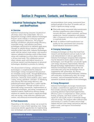 A Sourcebook for Industry 59
Industrial Technologies Program
and BestPractices
◆ Overview
Industrial manufacturing consumes 36 percent of
all energy used in the United States. The U.S.
Department of Energy’s (DOE) Industrial Technologies
Program assists industry in achieving significant
energy and process efficiencies. This program
develops and delivers advanced energy-efficiency,
renewable energy, and pollution prevention
technologies and practices for industrial applications.
Through an industry-driven initiative called the
Industries of the Future (IOF), Industrial Technologies
works with the nation’s most energy- and resource-
intensive industries to develop visions of their future,
along with roadmaps to achieve these visions over
a 20-year time frame. This collaborative process
aligns industry goals with federal resources to
accelerate research and development of advanced
technologies identified as priorities by industry.
The advancement of energy- and process-efficient
technologies is complemented by Industrial
Technologies’ energy management best practices
for immediate savings results. Through BestPractices,
Industrial Technologies assists the eight IOFs—
aluminum, chemicals, forest products, glass, metal
casting, mining, petroleum, and steel—in identifying
and realizing their best energy-efficiency and
pollution-prevention options from a system and life-
cycle cost perspective. Through activities such as
plant-wide energy assessments, implementation of
emerging technologies, and energy management of
industrial systems, BestPractices delivers energy
solutions for industry that result in significant energy
and cost savings, waste reduction, pollution pre-
vention, and enhanced environmental performance.
◆ Plant Assessments
Depending on the industry, energy can account for
10 percent or more of total operating costs. Energy
assessments identify opportunities for implementing
new technologies and system improvements. Many
recommendations from energy assessments have
payback periods of less than 18 months and can
result in significant energy savings.
■ Plant-wide energy assessments help manufacturers
develop comprehensive plant strategies to
increase efficiency, reduce emissions, and boost
productivity. Annual competitive solicitations
offer a 50 percent cost share of up to $100,000
in matching funds.
■ Small- to medium-sized manufacturers can
qualify for free assessments from university-
based Industrial Assessment Centers.
◆ Emerging Technologies
Emerging technologies are those that result from
research and development and are ready for full-
scale demonstration in real-use applications.
Industrial Technologies recognizes that companies
may be reluctant to invest capital in these new
technologies, even though they can provide signifi-
cant energy and process improvements. However,
through technology implementation solicitations,
Industrial Technologies helps mitigate the risk
associated with using new technologies that are
supported by IOF partnerships. By sharing
implementation and providing third-party validation
and verification of performance data, the energy,
economic, and environmental benefits can be
assessed to accelerate acceptance of new technologies.
◆ Energy Management
Industrial Technologies encourages manufacturers
to adopt a comprehensive approach to energy use
that includes assessing industrial systems and
evaluating potential improvement opportunities.
Efficiency gains in compressed air, motor, process
heating, pumping, and steam systems can be
significant and usually result in immediate energy
and cost savings. The program offers software tools
and training in a variety of system areas to help
industry become more energy and process efficient,
reduce waste, and improve environmental
performance.
Programs, Contacts, and Resources
Section 3: Programs, Contacts, and Resources
This document provided as a courtesy of Process Systems & Design, Westminster, MD.
www.processsystemsdesign.com | (410) 861-6437
 