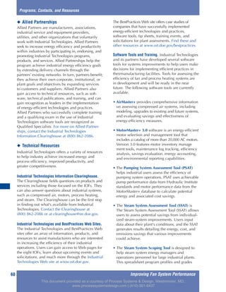 Improving Fan System Performance60
◆ Allied Partnerships
Allied Partners are manufacturers, associations,
industrial service and equipment providers,
utilities, and other organizations that voluntarily
work with Industrial Technologies. Allied Partners
seek to increase energy efficiency and productivity
within industries by participating in, endorsing, and
promoting Industrial Technologies programs,
products, and services. Allied Partnerships help the
program achieve industrial energy efficiency goals
by extending delivery channels through the
partners’ existing networks. In turn, partners benefit;
they achieve their own corporate, institutional, or
plant goals and objectives by expanding services
to customers and suppliers. Allied Partners also
gain access to technical resources, such as soft-
ware, technical publications, and training, and can
gain recognition as leaders in the implementation
of energy-efficient technologies and practices.
Allied Partners who successfully complete training
and a qualifying exam in the use of Industrial
Technologies software tools are recognized as
Qualified Specialists. For more on Allied Partner-
ships, contact the Industrial Technologies
Information Clearinghouse at (800) 862-2086.
◆ Technical Resources
Industrial Technologies offers a variety of resources
to help industry achieve increased energy and
process efficiency, improved productivity, and
greater competitiveness.
Industrial Technologies Information Clearinghouse.
The Clearinghouse fields questions on products and
services including those focused on the IOFs. They
can also answer questions about industrial systems,
such as compressed air, motors, process heating,
and steam. The Clearinghouse can be the first stop
in finding out what’s available from Industrial
Technologies. Contact the Clearinghouse at
(800) 862-2086 or at clearinghouse@ee.doe.gov.
Industrial Technologies and BestPractices Web Sites.
The Industrial Technologies and BestPractices Web
sites offer an array of information, products, and
resources to assist manufacturers who are interested
in increasing the efficiency of their industrial
operations. Users can gain access to Web pages for
the eight IOFs, learn about upcoming events and
solicitations, and much more through the Industrial
Technologies Web site at www.oit.doe.gov.
The BestPractices Web site offers case studies of
companies that have successfully implemented
energy-efficient technologies and practices,
software tools, tip sheets, training events, and
solicitations for plant assessments. Find these and
other resources at www.oit.doe.gov/bestpractices.
Software Tools and Training. Industrial Technologies
and its partners have developed several software
tools for systems improvements to help users make
decisions for implementing efficient practices in
theirmanufacturing facilities. Tools for assessing the
efficiency of fan and process heating systems are
in development and will be ready in the near
future. The following software tools are currently
available.
• AirMaster+ provides comprehensive information
on assessing compressed air systems, including
modeling, upgrades to existing and future systems,
and evaluating savings and effectiveness of
energy-efficiency measures.
• MotorMaster+ 3.0 software is an energy-efficient
motor selection and management tool that
includes a catalog of more than 20,000 AC motors.
Version 3.0 features motor inventory manage
ment tools, maintenance log tracking, efficiency
analysis, savings evaluation, energy accounting,
and environmental reporting capabilities.
• The Pumping System Assessment Tool (PSAT)
helps industrial users assess the efficiency of
pumping system operations. PSAT uses achievable
pump performance data from Hydraulic Institute
standards and motor performance data from the
MotorMaster+ database to calculate potential
energy and associated cost savings.
• The Steam System Assessment Tool (SSAT) is
The Steam System Assessment Tool (SSAT) allows
users to assess potential savings from individual-
ized steam-system improvements. Users input
data about their plant's conditions, and the SSAT
generates results detailing the energy, cost, and
emissions savings that various improvements
could achieve.
• The Steam System Scoping Tool is designed to
help steam system energy managers and
operations personnel for large industrial plants.
This spreadsheet program profiles and grades
Programs, Contacts, and Resources
This document provided as a courtesy of Process Systems & Design, Westminster, MD.
www.processsystemsdesign.com | (410) 861-6437
 