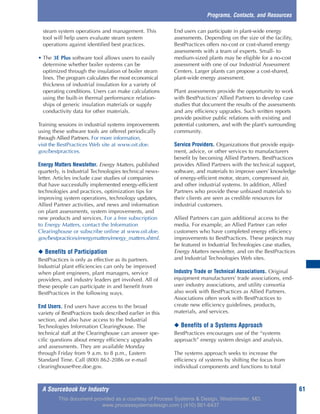 A Sourcebook for Industry 61
steam system operations and management. This
tool will help users evaluate steam system
operations against identified best practices.
• The 3E Plus software tool allows users to easily
determine whether boiler systems can be
optimized through the insulation of boiler steam
lines. The program calculates the most economical
thickness of industrial insulation for a variety of
operating conditions. Users can make calculations
using the built-in thermal performance relation-
ships of generic insulation materials or supply
conductivity data for other materials.
Training sessions in industrial systems improvements
using these software tools are offered periodically
through Allied Partners. For more information,
visit the BestPractices Web site at www.oit.doe.
gov/bestpractices.
Energy Matters Newsletter. Energy Matters, published
quarterly, is Industrial Technologies technical news-
letter. Articles include case studies of companies
that have successfully implemented energy-efficient
technologies and practices, optimization tips for
improving system operations, technology updates,
Allied Partner activities, and news and information
on plant assessments, system improvements, and
new products and services. For a free subscription
to Energy Matters, contact the Information
Clearinghouse or subscribe online at www.oit.doe.
gov/bestpractices/energymatters/energy_matters.shtml.
◆ Benefits of Participation
BestPractices is only as effective as its partners.
Industrial plant efficiencies can only be improved
when plant engineers, plant managers, service
providers, and industry leaders get involved. All of
these people can participate in and benefit from
BestPractices in the following ways.
End Users. End users have access to the broad
variety of BestPractices tools described earlier in this
section, and also have access to the Industrial
Technologies Information Clearinghouse. The
technical staff at the Clearinghouse can answer spe-
cific questions about energy efficiency upgrades
and assessments. They are available Monday
through Friday from 9 a.m. to 8 p.m., Eastern
Standard Time. Call (800) 862-2086 or e-mail
clearinghouse@ee.doe.gov.
End users can participate in plant-wide energy
assessments. Depending on the size of the facility,
BestPractices offers no-cost or cost-shared energy
assessments with a team of experts. Small- to
medium-sized plants may be eligible for a no-cost
assessment with one of our Industrial Assessment
Centers. Larger plants can propose a cost-shared,
plant-wide energy assessment.
Plant assessments provide the opportunity to work
with BestPractices’ Allied Partners to develop case
studies that document the results of the assessments
and any efficiency upgrades. Such written reports
provide positive public relations with existing and
potential customers, and with the plant’s surrounding
community.
Service Providers. Organizations that provide equip-
ment, advice, or other services to manufacturers
benefit by becoming Allied Partners. BestPractices
provides Allied Partners with the technical support,
software, and materials to improve users’ knowledge
of energy-efficient motor, steam, compressed air,
and other industrial systems. In addition, Allied
Partners who provide these unbiased materials to
their clients are seen as credible resources for
industrial customers.
Allied Partners can gain additional access to the
media. For example, an Allied Partner can refer
customers who have completed energy efficiency
improvements to BestPractices. These projects may
be featured in Industrial Technologies case studies,
Energy Matters newsletter, and on the BestPractices
and Industrial Technologies Web sites.
Industry Trade or Technical Associations. Original
equipment manufacturers’ trade associations, end-
user industry associations, and utility consortia
also work with BestPractices as Allied Partners.
Associations often work with BestPractices to
create new efficiency guidelines, products,
materials, and services.
◆ Benefits of a Systems Approach
BestPractices encourages use of the “systems
approach” energy system design and analysis.
The systems approach seeks to increase the
efficiency of systems by shifting the focus from
individual components and functions to total
Programs, Contacts, and Resources
This document provided as a courtesy of Process Systems & Design, Westminster, MD.
www.processsystemsdesign.com | (410) 861-6437
 
