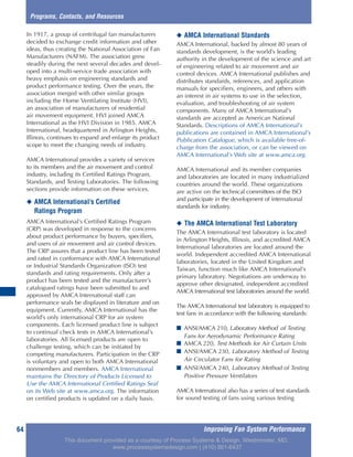 Improving Fan System Performance64
In 1917, a group of centrifugal fan manufacturers
decided to exchange credit information and other
ideas, thus creating the National Association of Fan
Manufacturers (NAFM). The association grew
steadily during the next several decades and devel-
oped into a multi-service trade association with
heavy emphasis on engineering standards and
product performance testing. Over the years, the
association merged with other similar groups
including the Home Ventilating Institute (HVI),
an association of manufacturers of residential
air movement equipment. HVI joined AMCA
International as the HVI Division in 1985. AMCA
International, headquartered in Arlington Heights,
Illinois, continues to expand and enlarge its product
scope to meet the changing needs of industry.
AMCA International provides a variety of services
to its members and the air movement and control
industry, including its Certified Ratings Program,
Standards, and Testing Laboratories. The following
sections provide information on these services.
◆ AMCA International’s Certified
Ratings Program
AMCA International’s Certified Ratings Program
(CRP) was developed in response to the concerns
about product performance by buyers, specifiers,
and users of air movement and air control devices.
The CRP assures that a product line has been tested
and rated in conformance with AMCA International
or Industrial Standards Organization (ISO) test
standards and rating requirements. Only after a
product has been tested and the manufacturer’s
catalogued ratings have been submitted to and
approved by AMCA International staff can
performance seals be displayed in literature and on
equipment. Currently, AMCA International has the
world’s only international CRP for air system
components. Each licensed product line is subject
to continual check tests in AMCA International’s
laboratories. All licensed products are open to
challenge testing, which can be initiated by
competing manufacturers. Participation in the CRP
is voluntary and open to both AMCA International
nonmembers and members. AMCA International
maintains the Directory of Products Licensed to
Use the AMCA International Certified Ratings Seal
on its Web site at www.amca.org. The information
on certified products is updated on a daily basis.
◆ AMCA International Standards
AMCA International, backed by almost 80 years of
standards development, is the world’s leading
authority in the development of the science and art
of engineering related to air movement and air
control devices. AMCA International publishes and
distributes standards, references, and application
manuals for specifiers, engineers, and others with
an interest in air systems to use in the selection,
evaluation, and troubleshooting of air system
components. Many of AMCA International’s
standards are accepted as American National
Standards. Descriptions of AMCA International’s
publications are contained in AMCA International’s
Publication Catalogue, which is available free-of-
charge from the association, or can be viewed on
AMCA International’s Web site at www.amca.org.
AMCA International and its member companies
and laboratories are located in many industrialized
countries around the world. These organizations
are active on the technical committees of the ISO
and participate in the development of international
standards for industry.
◆ The AMCA International Test Laboratory
The AMCA International test laboratory is located
in Arlington Heights, Illinois, and accredited AMCA
International laboratories are located around the
world. Independent accredited AMCA International
laboratories, located in the United Kingdom and
Taiwan, function much like AMCA International’s
primary laboratory. Negotiations are underway to
approve other designated, independent accredited
AMCA International test laboratories around the world.
The AMCA International test laboratory is equipped to
test fans in accordance with the following standards:
■ ANSI/AMCA 210, Laboratory Method of Testing
Fans for Aerodynamic Performance Rating
■ AMCA 220, Test Methods for Air Curtain Units
■ ANSI/AMCA 230, Laboratory Method of Testing
Air Circulator Fans for Rating
■ ANSI/AMCA 240, Laboratory Method of Testing
Positive Pressure Ventilators
AMCA International also has a series of test standards
for sound testing of fans using various testing
Programs, Contacts, and Resources
This document provided as a courtesy of Process Systems & Design, Westminster, MD.
www.processsystemsdesign.com | (410) 861-6437
 
