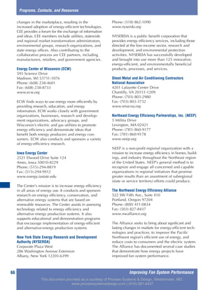 Improving Fan System Performance66
Programs, Contacts, and Resources
changes in the marketplace, resulting in the
increased adoption of energy-efficient technologies.
CEE provides a forum for the exchange of information
and ideas. CEE members include utilities, statewide
and regional market transformation administrators,
environmental groups, research organizations, and
state energy offices. Also contributing to the
collaborative process are CEE partners, including
manufacturers, retailers, and government agencies.
Energy Center of Wisconsin (ECW)
595 Science Drive
Madison, WI 53711-1076
Phone: (608) 238-4601
Fax: (608) 238-8733
www.ecw.org
ECW finds ways to use energy more efficiently by
providing research, education, and energy
information. ECW works closely with government
organizations, businesses, research and develop-
ment organizations, advocacy groups, and
Wisconsin’s electric and gas utilities to promote
energy efficiency and demonstrate ideas that
benefit both energy producers and energy con-
sumers. ECW also conducts and sponsors a variety
of energy-efficiency research.
Iowa Energy Center
2521 Elwood Drive Suite 124
Ames, Iowa 50010-8229
Phone: (515)-294-8819
Fax: (515)-294-9912
www.energy.iastate.edu
The Center’s mission is to increase energy efficiency
in all areas of energy use. It conducts and sponsors
research on energy efficiency, conservation, and
alternative energy systems that are based on
renewable resources. The Center assists in assessing
technology related to energy efficiency and
alternative energy production systems. It also
supports educational and demonstration programs
that encourage implementation of energy-efficient
and alternative-energy production systems
New York State Energy Research and Development
Authority (NYSERDA)
Corporate Plaza West
286 Washington Avenue Extension
Albany, New York 12203-6399
Phone: (518) 862-1090
www.nyserda.org
NYSERDA is a public benefit corporation that
provides energy efficiency services, including those
directed at the low-income sector, research and
development, and environmental protection
activities. NYSERDA has successfully developed
and brought into use more than 125 innovative,
energy-efficient, and environmentally beneficial
products, processes, and services.
Sheet Metal and Air Conditioning Contractors
National Association
4201 Lafayette Center Drive
Chantilly, VA 20151-1209
Phone: (703) 803-2980
Fax: (703) 803-3732
www.smacna.org
Northeast Energy Efficiency Partnerships, Inc. (NEEP)
5 Militia Drive
Lexington, MA 02421
Phone: (781) 860-9177
Fax: (781) 860-9178
www.neep.org
NEEP is a non-profit regional organization with a
mission to increase energy efficiency in homes, build-
ings, and industry throughout the Northeast region
of the United States. NEEP’s general method is to
recognize and engage all concerned and capable
organizations in regional initiatives that promise
greater results than an assortment of subregional
(state or service territory) efforts could produce.
The Northwest Energy Efficiency Alliance
522 SW Fifth Ave., Suite 410
Portland, Oregon 97204
Phone: (800) 411-0834
Fax: (503) 827-8437
www.nwalliance.org
The Alliance seeks to bring about significant and
lasting changes in markets for energy-efficient tech-
nologies and practices, to improve the Pacific
Northwest region’s efficient use of energy, and
reduce costs to consumers and the electric system.
The Alliance has documented several case studies
that demonstrate how energy projects have
improved fan system performance.
This document provided as a courtesy of Process Systems & Design, Westminster, MD.
www.processsystemsdesign.com | (410) 861-6437
 