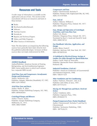 Resources and Tools
A wide range of information is available on the
application and use of fans. This section of the
sourcebook will focus on resources and tools in
these formats:
■ Books
■ Brochures/Guides/Manuals
■ Software
■ Training Courses
■ Periodicals
■ Reports and Technical Papers
■ Videos and Slide Programs
■ Other Sources of Information.
Note: The descriptions accompanying the following
sources have generally been taken directly from
the publisher/author/developer. Inclusion of these
sources does not imply endorsement by DOE.
ASHRAE Handbook
Author/Publisher: American Society of Heating,
Refrigerating, and Air-Conditioning Engineers
ISBN: Series publication in which each volume
has a separate ISBN record.
Axial Flow Fans and Compressors: Aerodynamic
Design and Performance
Author: McKenzie, A.B.
Publisher: Ashgate, Aldershot; Brookfield, VT, 1997.
ISBN: 0291398502
Axial Flow Fans and Ducts
Author: Wallis, R. Allen.
Publisher: Krieger Publishing Company, NY, 1983.
ISBN: 0894646443
Centrifugal Pumps and Blowers
Author: Church, Austin.
Publisher: Kreiger Publishing Company,
Melbourne, FL, 1972.
ASIN: 0882750089
Compressors and Fans
Author: Cheremisinoff, Nicholas P.
Publisher: Prentice Hall, Englewood Cliffs, NJ, 1992.
ASIN: 013159740X
Fans, 2nd ed.
Author: Osborne, William C.
Publisher: Pergamon Press, Oxford, NY, 1977.
ASIN: 0080217265
Fans, Design and Operation of Centrifugal,
Axial-flow, and Cross-Flow Fans
Author: Eck, Bruno.
Publisher: Pergamon Press, Oxford, NY, 1973.
Translated by Ram S. Azad and David R. Scott.
ASIN: 0080158722
Fan Handbook: Selection, Application, and
Design
Author: Bleier, Frank P.
Publisher: McGraw Hill, New York, NY, 1997.
ISBN: 0070059330
A Guidebook to Electrical Energy Savings at
Lumber Dry Kilns through Fan Speed Reduction
Author: Caroll, Hatch & Associates.
Publisher: Bonneville Power Administration
Portland, OR.
Industrial Ventilation (23rd ed.)
Publisher: American Conference of Governmental
and Industrial Hygenists, 1998.
ISBN: 1882417224
Mine Ventilation and Air Conditioning
Author: Hartman, Howard L. (ed), et al.
Publisher: John Wiley & Sons, 1997.
ISBN: 0471116351
Moving Air Through Fans and Ducts (Tech-Set
Series)
Author: Gladstone, John.
Publisher: Engineers Press, 1992.
ISBN: 0930644174
Pumps/Compressors/Fans: Pocket Handbook
Author: Cheremisinoff, Nicholas P. and Paul N.
Cheremisinoff.
Publisher: Technomic Publishing, 1989.
ISBN: 0877626235
A Sourcebook for Industry 67
Programs, Contacts, and Resources
Books
This document provided as a courtesy of Process Systems & Design, Westminster, MD.
www.processsystemsdesign.com | (410) 861-6437
 