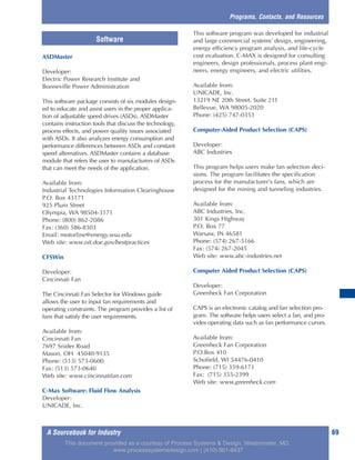A Sourcebook for Industry 69
Programs, Contacts, and Resources
ASDMaster
Developer:
Electric Power Research Institute and
Bonneville Power Administration
This software package consists of six modules design-
ed to educate and assist users in the proper applica-
tion of adjustable speed drives (ASDs). ASDMaster
contains instruction tools that discuss the technology,
process effects, and power quality issues associated
with ASDs. It also analyzes energy consumption and
performance differences between ASDs and constant
speed alternatives. ASDMaster contains a database
module that refers the user to manufacturers of ASDs
that can meet the needs of the application.
Available from:
Industrial Technologies Information Clearinghouse
P.O. Box 43171
925 Plum Street
Olympia, WA 98504-3171
Phone: (800) 862-2086
Fax: (360) 586-8303
Email: motorline@energy.wsu.edu
Web site: www.oit.doe.gov/bestpractices
CFSWin
Developer:
Cincinnati Fan
The Cincinnati Fan Selector for Windows guide
allows the user to input fan requirements and
operating constraints. The program provides a list of
fans that satisfy the user requirements.
Available from:
Cincinnati Fan
7697 Snider Road
Mason, OH 45040-9135
Phone: (513) 573-0600
Fax: (513) 573-0640
Web site: www.cincinnatifan.com
C-Max Software: Fluid Flow Analysis
Developer:
UNICADE, Inc.
This software program was developed for industrial
and large commercial systems’ design, engineering,
energy efficiency program analysis, and life-cycle
cost evaluation. C-MAX is designed for consulting
engineers, design professionals, process plant engi-
neers, energy engineers, and electric utilities.
Available from:
UNICADE, Inc.
13219 NE 20th Street, Suite 211
Bellevue, WA 98005-2020
Phone: (425) 747-0353
Computer-Aided Product Selection (CAPS)
Developer:
ABC Industries
This program helps users make fan selection deci-
sions. The program facilitates the specification
process for the manufacturer’s fans, which are
designed for the mining and tunneling industries.
Available from:
ABC Industries, Inc.
301 Kings Highway
P.O. Box 77
Warsaw, IN 46581
Phone: (574) 267-5166
Fax: (574) 267-2045
Web site: www.abc-industries.net
Computer Aided Product Selection (CAPS)
Developer:
Greenheck Fan Corporation
CAPS is an electronic catalog and fan selection pro-
gram. The software helps users select a fan, and pro-
vides operating data such as fan performance curves.
Available from:
Greenheck Fan Corporation
P.O.Box 410
Schofield, WI 54476-0410
Phone: (715) 359-6171
Fax: (715) 355-2399
Web site: www.greenheck.com
Software
This document provided as a courtesy of Process Systems & Design, Westminster, MD.
www.processsystemsdesign.com | (410) 861-6437
 