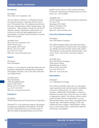 Improving Fan System Performance70
Fan Selector
Developer:
Twin Cities Fan Companies, Ltd.
The Fan Selector software is a Windows®-based
fan selection program, featuring selections from
over 190 product lines. The program provides per-
formance operating data, power requirements, and
sound data. Other features include 50 and 60 Hz
selection, density adjustments, performance cor-
rections for inlet and outlet appurtenances, and
automatically calculated wheel diameters to match
direct drive speeds.
Available from:
Twin City Fan Companies, Ltd.
5959 Trenton Lane
Minneapolis, MN 55442
Phone: (763) 551-7600
Fax: (763) 551-7601
Web site: www.twincityfan.com
Fansizer
Developer:
Penn Ventilation
Fansizer is a fan selection guide that allows the user
to input fan requirements and operating constraints.
The program provides a list of fans that satisfy the
user requirements.
Available from:
Penn Ventilation
4509 Springfield Street
Dayton, OH 45431
Phone: (937) 475-6500
Fax: (937) 254-9519
Web site: www.pennvent.com
FANtastic!®
Developer:
ACME Engineering and Manufacturing Corporation
FANtastic!® is a fan selection program with project
management capabilities that supports all ACME
fan lines with performance and sound ratings. It
offers the ability to plot performance curves to any
graphics screen and to a wide variety of printers.
If required, appurtenance derating factors for drive
losses, etc., are available.
Available from:
ACME Engineering and Manufacturing Corporation
P.O. Box 978
Muskogee, OK 74402
Phone: (918) 682-7791
Fax: (918) 682-0134
Web site: www.acmefan.com
Fan-to-Size Selection Program
Developer:
New York Blower Company
This software program helps users select the proper
fan. Using performance requirements, this program
can identify fans that meet the needs of the system.
The program can also provide operating data, such
as fan curves, noise levels, and power require-
ments.
Available from:
New York Blower Company
7660 Quincy Street
Willowbrook, IL 60521
Phone: (630) 794-5700
Fax: (630) 794-5776
Web site: www.nyb.com
MotorMaster+
Developer:
U.S. Department of Energy
This software package assists users in calculating
motor operating costs and tracking the installation
and service characteristics for a plant’s motor
inventory. Additionally, MotorMaster+ contains a
database of motors from which the user can select
an appropriate model. The software allows consid-
eration of special service requirements, such as
high starting torque, severe duty, two-speed drives,
inverter duty, and medium-voltage (2,300- and
4,000-volt) power supplies. MotorMaster+ allows
users to track motor loads, maintenance histories,
and energy consumption.
Programs, Contacts, and Resources
This document provided as a courtesy of Process Systems & Design, Westminster, MD.
www.processsystemsdesign.com | (410) 861-6437
 