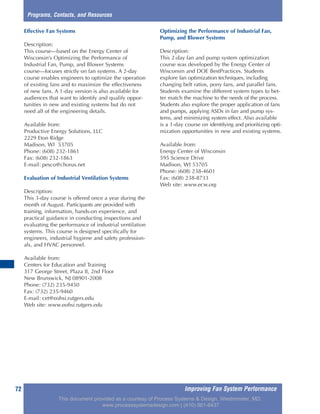 Improving Fan System Performance72
Effective Fan Systems
Description:
This course—based on the Energy Center of
Wisconsin’s Optimizing the Performance of
Industrial Fan, Pump, and Blower Systems
course—focuses strictly on fan systems. A 2-day
course enables engineers to optimize the operation
of existing fans and to maximize the effectiveness
of new fans. A 1-day version is also available for
audiences that want to identify and qualify oppor-
tunities in new and existing systems but do not
need all of the engineering details.
Available from:
Productive Energy Solutions, LLC
2229 Eton Ridge
Madison, WI 53705
Phone: (608) 232-1861
Fax: (608) 232-1863
E-mail: pesco@chorus.net
Evaluation of Industrial Ventilation Systems
Description:
This 3-day course is offered once a year during the
month of August. Participants are provided with
training, information, hands-on experience, and
practical guidance in conducting inspections and
evaluating the performance of industrial ventilation
systems. This course is designed specifically for
engineers, industrial hygiene and safety profession-
als, and HVAC personnel.
Available from:
Centers for Education and Training
317 George Street, Plaza II, 2nd Floor
New Brunswick, NJ 08901-2008
Phone: (732) 235-9450
Fax: (732) 235-9460
E-mail: cet@eohsi.rutgers.edu
Web site: www.eohsi.rutgers.edu
Optimizing the Performance of Industrial Fan,
Pump, and Blower Systems
Description:
This 2-day fan and pump system optimization
course was developed by the Energy Center of
Wisconsin and DOE BestPractices. Students
explore fan optimization techniques, including
changing belt ratios, pony fans, and parallel fans.
Students examine the different system types to bet-
ter match the machine to the needs of the process.
Students also explore the proper application of fans
and pumps, applying ASDs in fan and pump sys-
tems, and minimizing system effect. Also available
is a 1-day course on identifying and prioritizing opti-
mization opportunities in new and existing systems.
Available from:
Energy Center of Wisconsin
595 Science Drive
Madison, WI 53705
Phone: (608) 238-4601
Fax: (608) 238-8733
Web site: www.ecw.org
Programs, Contacts, and Resources
This document provided as a courtesy of Process Systems & Design, Westminster, MD.
www.processsystemsdesign.com | (410) 861-6437
 