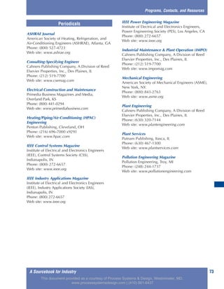 A Sourcebook for Industry 73
ASHRAE Journal
American Society of Heating, Refrigeration, and
Air-Conditioning Engineers (ASHRAE), Atlanta, GA
Phone: (800) 527-4723
Web site: www.ashrae.org
Consulting-Specifying Engineer
Cahners Publishing Company, A Division of Reed
Elsevier Properties, Inc., Des Plaines, IL
Phone: (212) 519-7700
Web site: www.csemag.com
Electrical Construction and Maintenance
Primedia Business Magazines and Media,
Overland Park, KS
Phone: (800) 441-0294
Web site: www.primediabusiness.com
Heating/Piping/Air-Conditioning (HPAC)
Engineering
Penton Publishing, Cleveland, OH
Phone: (216) 696-7000 x9291
Web site: www.hpac.com
IEEE Control Systems Magazine
Institute of Electrical and Electronics Engineers
(IEEE), Control Systems Society (CSS),
Indianapolis, IN
Phone: (800) 272-6657
Web site: www.ieee.org
IEEE Industry Applications Magazine
Institute of Electrical and Electronics Engineers
(IEEE), Industry Applications Society (IAS),
Indianapolis, IN
Phone: (800) 272-6657
Web site: www.ieee.org
IEEE Power Engineering Magazine
Institute of Electrical and Electronics Engineers,
Power Engineering Society (PES), Los Angeles, CA
Phone: (800) 272-6657
Web site: www.ieee.org
Industrial Maintenance & Plant Operation (IMPO)
Cahners Publishing Company, A Division of Reed
Elsevier Properties, Inc., Des Plaines, IL
Phone: (212) 519-7700
Web site: www.impomag.com
Mechanical Engineering
American Society of Mechanical Engineers (ASME),
New York, NY.
Phone: (800) 843-2763
Web site: www.asme.org
Plant Engineering
Cahners Publishing Company, A Division of Reed
Elsevier Properties, Inc., Des Plaines, IL
Phone: (630) 320-7144
Web site: www.plantengineering.com
Plant Services
Putnam Publishing, Itasca, IL
Phone: (630) 467-1300
Web site: www.plantservices.com
Pollution Engineering Magazine
Pollution Engineering, Troy, MI
Phone: (248) 244-1737
Web site: www.pollutionengineering.com
Programs, Contacts, and Resources
Periodicals
This document provided as a courtesy of Process Systems & Design, Westminster, MD.
www.processsystemsdesign.com | (410) 861-6437
 