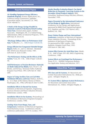 Improving Fan System Performance74
Air Handling Equipment Energy Efficiency
Standards Program, Science Applications, Inc.,
California Energy Commission, publisher.
(Consultant report), Sacramento, CA, 1982.
CEC#: 400-80-75.
A Study of the Energy Savings Possible by
Automatic Control of Mechanical Draft Cooling
Tower Fans, (Conservation paper), Gordon
Associates, Washington, DC, U.S. Federal Energy
Administration, Office of Industrial Programs, 1975.
GPO Item #: 434-A-10.
“Discharge Diffuser Effect on Performance-Axial
Fans,” Galbraith, L. E., AMCA Paper 1228-82-A6.
Energy-Efficient Fan Component Detailed Design
Report, Halle, J.F., and C.J. Michael, Cleveland,
OH, NASA-Lewis Research Center, 1981.
GPO Item #: 30-II-14 (MF).
“Fan Performance Testing and the Effects of the
System,” Cory, W. T. W., AMCA Paper 1228-82-
A6.
Field Performance of Erosion-Resistance Materials
on Boiler-Induced Fan Blades, Karr, Orval F., J.B.
Brooks, and Ed Seay, Tennessee Valley Authority,
Kingston Fossil Plant, 1993. GPO Item #: 1082
(MF).
Impact of Using Auxiliary Fans on Coal Mine
Ventilation Efficiency and Cost, Wallace, Keith G.,
Jr., U.S. Dept. of the Interior, Bureau of Mines,
Washington, DC, 1990, GPO Item #: 0637-A (MF).
Installation Effects in Ducted Fan System,
Institution of Mechanical Engineers, Engineering
Sciences Division and Power Industries Division,
Westminster, London, 1984.
Installation Effects in Fan Systems, [Proceedings of
the Institution of Mechanical Engineers European
Conference], London, 1990.
Limiting Noise From Pumps, Fans, and
Compressors, Institution of Mechanical Engineers,
Fluid Machinery Group, (Conference), ImechE
conference publications; 1977-10, London, 1977.
Market Baseline Evaluation Report: Fan Speed
Reduction in Pneumatic Conveying Systems in the
Secondary Wood Products Industry, SBW
Consulting, Northwest Energy Efficiency Alliance,
November, 1999.
Papers Presented at the International Conference
on Fan Design & Applications, International
Conference on Fan Design and Applications.
sponsored by BIIRA Fluid Engineering England,
[H.S. Stephens and Mrs. G.B. Warren, eds.],
Bedford, UK, 1982.
Power Station Pumps and Fans: International
Conference, Institution of Mechanical Engineers,
Power Industries Division, Proceedings of the
Institution of Mechanical Engineers,
Co-sponsored by EPRI, London, 1992.
Authority, Kingston Fossil Plant, 1993.
GPO Item #: 1082 (MF).
System Effect Factors for Axial Flow Fans, Zaleski,
R. H., AMCA Paper 2011-88, AMCA Engineering
Conference, 1988.
System Effects on Centrifugal Fan Performance,
Traver, D. G., ASHRAE Symposium Bulletin,
Fan Application Testing and Selection, 1971.
Reports/Technical Papers
SP2: Fans and Air Systems, Air Movement and
Control Association International, Inc. (Slide pro-
gram). Arlington Heights, IL.
V3: System Effect, Optimum System Performance,
Air Movement and Control Association
International, Inc. (Video). Arlington Heights, IL.
Videos/Slide Programs
Programs, Contacts, and Resources
This document provided as a courtesy of Process Systems & Design, Westminster, MD.
www.processsystemsdesign.com | (410) 861-6437
 