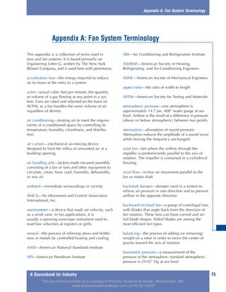 A Sourcebook for Industry 75
This appendix is a collection of terms used in
fans and fan systems. It is based primarily on
Engineering Letter G, written by The New York
Blower Company, and is used here with permission.
acceleration loss—the energy required to induce
air to move at the entry to a system
acfm—actual cubic feet per minute; the quantity
or volume of a gas flowing at any point in a sys-
tem. Fans are rated and selected on the basis of
ACFM, as a fan handles the same volume of air
regardless of density.
air conditioning—treating air to meet the require-
ments of a conditioned space by controlling its
temperature, humidity, cleanliness, and distribu-
tion.
air curtain—mechanical air-moving device
designed to limit the influx of unwanted air at a
building opening
air handling unit—factory-made encased assembly
consisting of a fan or fans and other equipment to
circulate, clean, heat, cool, humidify, dehumidify,
or mix air
ambient—immediate surroundings or vicinity
AMCA—Air Movement and Control Association
International, Inc.
anemometer—a device that reads air velocity, such
as a wind vane. In fan applications, it is
usually a spinning-vane-type instrument used to
read low velocities at registers or grills.
anneal—the process of relieving stress and brittle-
ness in metals by controlled heating and cooling
ANSI—American National Standards Institute
API—American Petroleum Institute
ARI—Air Conditioning and Refrigeration Institute
ASHRAE—American Society of Heating,
Refrigerating, and Air Conditioning Engineers
ASME—American Society of Mechanical Engineers
aspect ratio—the ratio of width to length
ASTM—American Society for Testing and Materials
atmospheric pressure—one atmosphere is
approximately 14.7 psi, 408” water gauge at sea
level. Airflow is the result of a difference in pressure
(above or below atmospheric) between two points.
attenuation—absorption of sound pressure.
Attenuation reduces the amplitude of a sound wave
while leaving the frequency unchanged.
axial fan—fan where the airflow through the
impeller is predominantly parallel to the axis of
rotation. The impeller is contained in a cylindrical
housing.
axial flow—in-line air movement parallel to the
fan or motor shaft
backdraft damper—damper used in a system to
relieve air pressure in one direction and to prevent
airflow in the opposite direction
backward-inclined fan—a group of centrifugal fans
with blades that angle back from the direction of
fan rotation. These fans can have curved and air-
foil blade shapes. Airfoil blades are among the
most efficient fan types.
balancing—the process of adding (or removing)
weight on a rotor in order to move the center of
gravity toward the axis of rotation
barometric pressure—a measurement of the
pressure of the atmosphere; standard atmospheric
pressure is 29.92” Hg at sea level
Appendix A: Fan System Terminology
Appendix A: Fan System Terminology
This document provided as a courtesy of Process Systems & Design, Westminster, MD.
www.processsystemsdesign.com | (410) 861-6437
 