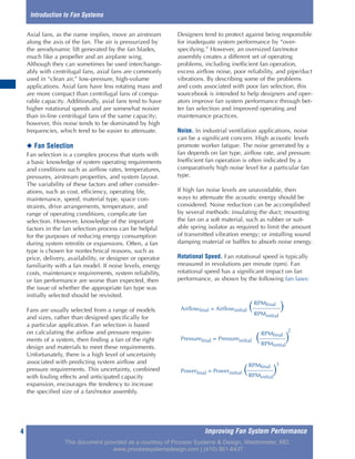 Improving Fan System Performance4
Axial fans, as the name implies, move an airstream
along the axis of the fan. The air is pressurized by
the aerodynamic lift generated by the fan blades,
much like a propeller and an airplane wing.
Although they can sometimes be used interchange-
ably with centrifugal fans, axial fans are commonly
used in “clean air,” low-pressure, high-volume
applications. Axial fans have less rotating mass and
are more compact than centrifugal fans of compa-
rable capacity. Additionally, axial fans tend to have
higher rotational speeds and are somewhat noisier
than in-line centrifugal fans of the same capacity;
however, this noise tends to be dominated by high
frequencies, which tend to be easier to attenuate.
◆ Fan Selection
Fan selection is a complex process that starts with
a basic knowledge of system operating requirements
and conditions such as airflow rates, temperatures,
pressures, airstream properties, and system layout.
The variability of these factors and other consider-
ations, such as cost, efficiency, operating life,
maintenance, speed, material type, space con-
straints, drive arrangements, temperature, and
range of operating conditions, complicate fan
selection. However, knowledge of the important
factors in the fan selection process can be helpful
for the purposes of reducing energy consumption
during system retrofits or expansions. Often, a fan
type is chosen for nontechnical reasons, such as
price, delivery, availability, or designer or operator
familiarity with a fan model. If noise levels, energy
costs, maintenance requirements, system reliability,
or fan performance are worse than expected, then
the issue of whether the appropriate fan type was
initially selected should be revisited.
Fans are usually selected from a range of models
and sizes, rather than designed specifically for
a particular application. Fan selection is based
on calculating the airflow and pressure require-
ments of a system, then finding a fan of the right
design and materials to meet these requirements.
Unfortunately, there is a high level of uncertainty
associated with predicting system airflow and
pressure requirements. This uncertainty, combined
with fouling effects and anticipated capacity
expansion, encourages the tendency to increase
the specified size of a fan/motor assembly.
Designers tend to protect against being responsible
for inadequate system performance by “over-
specifying.” However, an oversized fan/motor
assembly creates a different set of operating
problems, including inefficient fan operation,
excess airflow noise, poor reliability, and pipe/duct
vibrations. By describing some of the problems
and costs associated with poor fan selection, this
sourcebook is intended to help designers and oper-
ators improve fan system performance through bet-
ter fan selection and improved operating and
maintenance practices.
Noise. In industrial ventilation applications, noise
can be a significant concern. High acoustic levels
promote worker fatigue. The noise generated by a
fan depends on fan type, airflow rate, and pressure.
Inefficient fan operation is often indicated by a
comparatively high noise level for a particular fan
type.
If high fan noise levels are unavoidable, then
ways to attenuate the acoustic energy should be
considered. Noise reduction can be accomplished
by several methods: insulating the duct; mounting
the fan on a soft material, such as rubber or suit-
able spring isolator as required to limit the amount
of transmitted vibration energy; or installing sound
damping material or baffles to absorb noise energy.
Rotational Speed. Fan rotational speed is typically
measured in revolutions per minute (rpm). Fan
rotational speed has a significant impact on fan
performance, as shown by the following fan laws:
Introduction to Fan Systems
RPMfinal
Airflowfinal = Airflowinitial ( )RPMinitial
RPMfinal
Pressurefinal = Pressureinitial ( )
2
RPMinitial
RPMfinal
Powerfinal = Powerinitial ( )
3
RPMinitial
This document provided as a courtesy of Process Systems & Design, Westminster, MD.
www.processsystemsdesign.com | (410) 861-6437
 