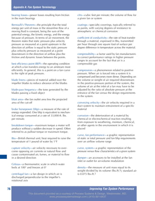 Improving Fan System Performance76
bearing losses—power losses resulting from friction
in the main bearings
Bernoulli’s Theorem—the principle that the total
energy per unit of mass in the streamline flow of a
moving fluid is constant, being the sum of the
potential energy, the kinetic energy, and the energy
because of pressure. In terms of air movement, the
theorem states that static pressure plus velocity
pressure as measured at a point upstream in the
direction of airflow is equal to the static pressure
plus velocity pressure as measured at a point
downstream in the direction of airflow plus the
friction and dynamic losses between the points.
best efficiency point (BEP)—the operating condition
at which a fan transfers energy to an airstream most
efficiently. In general, this is a point on a fan curve
to the right of peak pressure.
blade liners—pieces of material added over the
impeller blades to reduce abrasion of the blades
blade-pass frequency—the tone generated by the
blades passing a fixed object
blast area—the fan outlet area less the projected
area of the cut-off
brake horsepower (bhp)—a measure of the rate of
energy expended. One bhp is equivalent to mechan-
ical energy consumed at a rate of 33,000-ft. lbs.
per minute.
breakdown torque—maximum torque a motor will
produce without a sudden decrease in speed. Often
referred to as pullout torque or maximum torque.
Btu—British thermal unit; heat required to raise the
temperature of 1 pound of water by 1°F
capture velocity—air velocity necessary to over-
come opposing air currents or natural flow and
cause contaminated air, fumes, or material to flow
in a desired direction
Celsius—a thermometric scale in which water
boils at 100° and freezes at 0°
centrifugal fan—a fan design in which air is
discharged perpendicular to the impeller’s
rotational axis
cfm—cubic feet per minute; the volume of flow for
a given fan or system
coatings—specialty coverings, typically referred to
as paints, with varying degrees of resistance to
atmospheric or chemical corrosion
coefficient of conductivity—the rate of heat transfer
through a material, expressed in Btu, transmitted
per hour through one square foot of surface per
degree difference in temperature across the material.
compressibility—a factor used by fan manufacturers
to correct performance ratings in higher pressure
ranges to account for the fact that air is a
compressible gas
compression—a phenomenon related to positive
pressure. When air is forced into a system it is
compressed and becomes more dense. Depending on
the volume or weight of air required downstream
in the positive-pressure portion of the system, the
volume of air at the inlet of a fan may have to be
adjusted by the ratio of absolute pressure at the
entrance of the fan versus the design requirements
in the system.
conveying velocity—the air velocity required in a
duct system to maintain entrainment of a specific
material
corrosion—the deterioration of a material by
chemical or electrochemical reaction resulting
from exposure to weathering, moisture, chemical,
or other agents in the environment in which it is
placed
curve, fan performance—a graphic representation
of static or total pressure and fan bhp requirements
over an airflow volume range
curve, system—a graphic representation of the
pressure versus flow characteristics of a given system
damper—an accessory to be installed at the fan
inlet or outlet for air-volume modulation
density—the measure of unit mass equal to its
weight divided by its volume (lbs./ft.3); standard air
is 0.075 lbs./ft.3
Appendix A: Fan System Terminology
This document provided as a courtesy of Process Systems & Design, Westminster, MD.
www.processsystemsdesign.com | (410) 861-6437
 