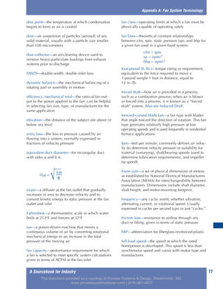 A Sourcebook for Industry 77
dew point—the temperature at which condensation
begins to form as air is cooled
dust—air suspension of particles [aerosol] of any
solid material, usually with a particle size smaller
than 100 micrometers
dust collector—an air-cleaning device used to
remove heavy-particulate loadings from exhaust
systems prior to discharge
DWDI—double-width, double-inlet fans
dynamic balance—the mechanical balancing of a
rotating part or assembly in motion
efficiency, mechanical total—the ratio of fan out-
put to the power applied to the fan; can be helpful
in selecting fan size, type, or manufacturer for the
same application
elevation—the distance of the subject site above or
below sea level
entry loss—the loss in pressure caused by air
flowing into a system; normally expressed in
fractions of velocity pressure
equivalent duct diameter—for rectangular duct
with sides a and b is:
evase—a diffuser at the fan outlet that gradually
increases in area to decrease velocity and to
convert kinetic energy to static pressure at the fan
outlet and inlet
Fahrenheit—a thermometric scale in which water
boils at 212°F and freezes at 32°F
fan—a power-driven machine that moves a
continuous volume of air by converting rotational
mechanical energy to an increase in the total
pressure of the moving air
fan capacity—performance requirement for which
a fan is selected to meet specific system calculations
given in terms of ACFM at the fan inlet
fan class—operating limits at which a fan must be
physically capable of operating safely
fan laws—theoretical constant relationships
between cfm, rpm, static pressure (sp), and bhp for
a given fan used in a given fixed system:
cfm ~ rpm
sp ~ (rpm)2
bhp ~ (rpm)3
foot-pound (ft.-lb.)—torque rating or requirement;
equivalent to the force required to move a
1-pound weight 1 foot in distance, equal to
12 in.-lb.
forced draft—how air is provided in a process,
such as a combustion process; when air is blown
or forced into a process, it is known as a “forced
draft” system. Also see Induced Draft.
forward-curved blade fan—a fan type with blades
that angle toward the direction of rotation. This fan
type generates relatively high pressure at low
operating speeds and is used frequently in residential
furnace applications
fpm—feet per minute; commonly defines air veloc-
ity (to determine velocity pressure or suitability for
material conveying), shaft/bearing speeds (used to
determine lubrication requirements), and impeller
tip speeds
frame size—a set of physical dimensions of motors
as established by National Electrical Manufacturers
Association (NEMA) for interchangeability between
manufacturers. Dimensions include shaft diameter,
shaft height, and motor-mounting footprint.
frequency—any cyclic event, whether vibration,
alternating current, or rotational speed. Usually
expressed in cycles per second (cps) or just “cycles.”
friction loss—resistance to airflow through any
duct or fitting, given in terms of static pressure
FRP—abbreviation for fiberglass-reinforced-plastic
full-load speed—the speed at which the rated
horsepower is developed. This speed is less than
synchronous speed and varies with motor type and
manufacturer.
Appendix A: Fan System Terminology
4ab
Deff =
√ π
This document provided as a courtesy of Process Systems & Design, Westminster, MD.
www.processsystemsdesign.com | (410) 861-6437
 
