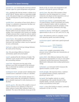 Improving Fan System Performance80
saturated air—air containing the maximum amount
of water vapor for a given temperature and pressure
scfm—standard cubic feet per minute; a volume of air
at 0.075 lbs./ft.3 density; used as an equivalent weight
scroll—the general shape of a centrifugal fan hous-
ing; the formed piece to which housing sides are
welded
sensible heat—any portion of heat which affects a
change in a substance’s temperature but does not
alter that substance’s state
series fans—a combination of fans connected so
that the outlet of one fan exhausts into the inlet of
another. Fans connected in this manner are capable
of higher pressures than a single fan and are used to
meet greater pressure requirements than single fans.
service factor—the number by which the horse-
power rating is multiplied to determine the
maximum safe load that a motor may be expected
to carry continuously
shaft seal—a device to limit gas leakage between
the shaft and fan housing
slip—the percentage difference between
synchronous speed and actual speed
sound—produced by the vibration of matter. The
vibration causes sound waves to spread through
the surrounding medium.
surge limit—that point near the peak of the
pressure curve that corresponds to the minimum
flow at which the fan medium can be operated
without instability
sound-power level—acoustic power radiating from
a sound source; expressed in watts or in decibels
sound-pressure level—the acoustic pressure at a
point in space where the microphone or listener’s
ear is situated; expressed in units of pressure or in
decibels
specific gravity—the ratio of the weight or mass of
a given volume of any substance to that of an
equal volume of some other substance taken as a
standard. The ratio of the density of any gas to the
density of dry air at the same temperature and
pressure is the specific gravity of the gas.
specific heat—the ratio of the quantity of heat
required to raise the temperature of a certain
volume by one degree to that required to raise an
equal volume of water by one degree
squirrel-cage winding—a permanently short-
circuited winding, usually uninsulated and chiefly
used in induction motors, with its conductors
uniformly distributed around the periphery of the
machine and joined by continuous end rings
standard air density—0.075 lbs./ft.3, corresponds
approximately to dry air at 70°F and 29.92 in. Hg
stator—the stationary parts of a magnetic circuit
with operating speeds associated windings
synchronous speed—rated motor speed expressed
in rpm:
system curve—graphic presentation of the
pressure versus volume flow-rate characteristics of
a particular system
system effect—the difference between the actual
flow-pressure characteristics of a fan or a fan system
component and the flow-pressure characteristics
determined in laboratory tests to obtain performance
ratings
tachometer—an instrument which measures the
speed of rotation; usually in rpm
tensile strength—the maximum stress a material
can withstand before it breaks; expressed in
pounds per square inch
tip speed—fan impeller velocity at a point
corresponding to the outside diameter of the
impeller blades; normally expressed in feet per
minute (circumference times rpm)
torque—a force that produces rotation; commonly
measured in ft.-lbs. or in.-lbs.
Appendix A: Fan System Terminology
120 x Frequency
Synchronous speed =
Number of poles
This document provided as a courtesy of Process Systems & Design, Westminster, MD.
www.processsystemsdesign.com | (410) 861-6437
 