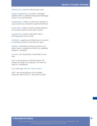 A Sourcebook for Industry 81
tubeaxial fan—axial fan without guide vanes
tubular centrifugal fan—fan with a centrifugal
impeller within a cylindrical housing that discharges
the gas in an axial direction.
turbulent flow—airflow in which true velocities at
a given point vary erratically in speed and direction
uniform flow—airflow in which velocities between
any two given points remain fairly constant
vaneaxial fan—axial fan with either inlet or
discharge guide vanes or both
ventilation—supplying and removing air by natural
or mechanical means to and from any space
vibration—alternating mechanical motion of an
elastic system, components of which are amplitude,
frequency, and phase
viscosity—the characteristic of all fluids to resist
flow
watt—a unit of power. In electrical terms, the
product of voltage and amperage; 746 watts are
equal to 1 horsepower
wg—water gage. Also see “inch of water.”
WR2—the unit designation of fan-impeller
rotational inertia in lb.-ft.2, also known as WK2
Appendix A: Fan System Terminology
This document provided as a courtesy of Process Systems & Design, Westminster, MD.
www.processsystemsdesign.com | (410) 861-6437
 