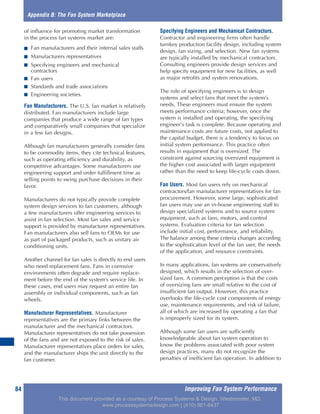 Improving Fan System Performance84
of influence for promoting market transformation
in the process fan systems market are:
■ Fan manufacturers and their internal sales staffs
■ Manufacturers representatives
■ Specifying engineers and mechanical
contractors
■ Fan users
■ Standards and trade associations
■ Engineering societies.
Fan Manufacturers. The U.S. fan market is relatively
distributed. Fan manufacturers include large
companies that produce a wide range of fan types
and comparatively small companies that specialize
in a few fan designs.
Although fan manufacturers generally consider fans
to be commodity items, they cite technical features,
such as operating efficiency and durability, as
competitive advantages. Some manufacturers use
engineering support and order fulfillment time as
selling points to swing purchase decisions in their
favor.
Manufacturers do not typically provide complete
system design services to fan customers, although
a few manufacturers offer engineering services to
assist in fan selection. Most fan sales and service
support is provided by manufacturer representatives.
Fan manufacturers also sell fans to OEMs for use
as part of packaged products, such as unitary air
conditioning units.
Another channel for fan sales is directly to end users
who need replacement fans. Fans in corrosive
environments often degrade and require replace-
ment before the end of the system’s service life. In
these cases, end users may request an entire fan
assembly or individual components, such as fan
wheels.
Manufacturer Representatives. Manufacturer
representatives are the primary links between the
manufacturer and the mechanical contractors.
Manufacturer representatives do not take possession
of the fans and are not exposed to the risk of sales.
Manufacturer representatives place orders for sales,
and the manufacturer ships the unit directly to the
fan customer.
Specifying Engineers and Mechanical Contractors.
Contractor and engineering firms often handle
turnkey production facility design, including system
design, fan sizing, and selection. New fan systems
are typically installed by mechanical contractors.
Consulting engineers provide design services and
help specify equipment for new facilities, as well
as major retrofits and system renovations.
The role of specifying engineers is to design
systems and select fans that meet the system’s
needs. These engineers must ensure the system
meets performance criteria; however, once the
system is installed and operating, the specifying
engineer’s task is complete. Because operating and
maintenance costs are future costs, not applied to
the capital budget, there is a tendency to focus on
initial system performance. This practice often
results in equipment that is oversized. The
constraint against sourcing oversized equipment is
the higher cost associated with larger equipment
rather than the need to keep life-cycle costs down.
Fan Users. Most fan users rely on mechanical
contractors/fan manufacturer representatives for fan
procurement. However, some large, sophisticated
fan users may use an in-house engineering staff to
design specialized systems and to source system
equipment, such as fans, motors, and control
systems. Evaluation criteria for fan selection
include initial cost, performance, and reliability.
The balance among these criteria changes according
to the sophistication level of the fan user, the needs
of the application, and resource constraints.
In many applications, fan systems are conservatively
designed, which results in the selection of over-
sized fans. A common perception is that the costs
of oversizing fans are small relative to the cost of
insufficient fan output. However, this practice
overlooks the life-cycle cost components of energy
use, maintenance requirements, and risk of failure,
all of which are increased by operating a fan that
is improperly sized for its system.
Although some fan users are sufficiently
knowledgeable about fan system operation to
know the problems associated with poor system
design practices, many do not recognize the
penalties of inefficient fan operation. In addition to
Appendix B: The Fan System Marketplace
This document provided as a courtesy of Process Systems & Design, Westminster, MD.
www.processsystemsdesign.com | (410) 861-6437
 