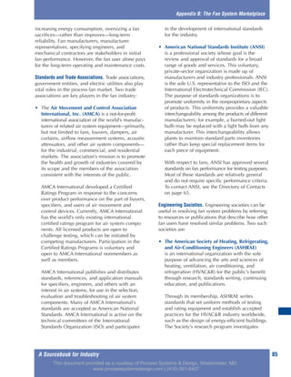 A Sourcebook for Industry 85
increasing energy consumption, oversizing a fan
sacrifices—rather than improves—long-term
reliability. Fan manufacturers, manufacturer
representatives, specifying engineers, and
mechanical contractors are stakeholders in initial
fan performance. However, the fan user alone pays
for the long-term operating and maintenance costs.
Standards and Trade Associations. Trade associations,
government entities, and electric utilities also play
vital roles in the process fan market. Two trade
associations are key players in the fan industry:
• The Air Movement and Control Association
International, Inc. (AMCA) is a not-for-profit
international association of the world’s manufac-
turers of related air system equipment—primarily,
but not limited to fans, louvers, dampers, air
curtains, airflow measurement systems, acoustic
attenuators, and other air system components—
for the industrial, commercial, and residential
markets. The association’s mission is to promote
the health and growth of industries covered by
its scope and the members of the association
consistent with the interests of the public.
AMCA International developed a Certified
Ratings Program in response to the concerns
over product performance on the part of buyers,
specifiers, and users of air movement and
control devices. Currently, AMCA International
has the world’s only existing international
certified ratings program for air system compo
nents. All licensed products are open to
challenge testing, which can be initiated by
competing manufacturers. Participation in the
Certified Ratings Programs is voluntary and
open to AMCA International nonmembers as
well as members.
AMCA International publishes and distributes
standards, references, and application manuals
for specifiers, engineers, and others with an
interest in air systems, for use in the selection,
evaluation and troubleshooting of air system
components. Many of AMCA International’s
standards are accepted as American National
Standards. AMCA International is active on the
technical committees of the International
Standards Organization (ISO) and participates
in the development of international standards
for the industry.
• American National Standards Institute (ANSI)
is a professional society whose goal is the
review and approval of standards for a broad
range of goods and services. This voluntary,
private-sector organization is made up of
manufacturers and industry professionals. ANSI
is the sole U.S. representative to the ISO and the
International Electrotechnical Commission (IEC).
The purpose of standards organizations is to
promote uniformity in the nonproprietary aspects
of products. This uniformity provides a valuable
interchangeability among the products of different
manufacturers; for example, a burned-out light
bulb may be replaced with a light bulb from any
manufacturer. This interchangeability allows
plants to maintain standard parts inventories
rather than keep special replacement items for
each piece of equipment.
With respect to fans, ANSI has approved several
standards on fan performance for testing purposes.
Most of these standards are relatively general
and do not require specific performance criteria.
To contact ANSI, see the Directory of Contacts
on page 65.
Engineering Societies. Engineering societies can be
useful in resolving fan system problems by referring
to resources or publications that describe how other
fan users have resolved similar problems. Two such
societies are:
• The American Society of Heating, Refrigerating,
and Air-Conditioning Engineers (ASHRAE)
is an international organization with the sole
purpose of advancing the arts and sciences of
heating, ventilation, air conditioning, and
refrigeration (HVAC&R) for the public’s benefit
through research, standards writing, continuing
education, and publications.
Through its membership, ASHRAE writes
standards that set uniform methods of testing
and rating equipment and establish accepted
practices for the HVAC&R industry worldwide,
such as the design of energy-efficient buildings.
The Society’s research program investigates
Appendix B: The Fan System Marketplace
This document provided as a courtesy of Process Systems & Design, Westminster, MD.
www.processsystemsdesign.com | (410) 861-6437
 