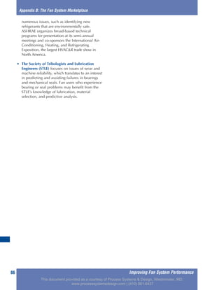 Improving Fan System Performance86
numerous issues, such as identifying new
refrigerants that are environmentally safe.
ASHRAE organizes broad-based technical
programs for presentation at its semi-annual
meetings and co-sponsors the International Air-
Conditioning, Heating, and Refrigerating
Exposition, the largest HVAC&R trade show in
North America.
• The Society of Tribologists and Lubrication
Engineers (STLE) focuses on issues of wear and
machine reliability, which translates to an interest
in predicting and avoiding failures in bearings
and mechanical seals. Fan users who experience
bearing or seal problems may benefit from the
STLE’s knowledge of lubrication, material
selection, and predictive analysis.
Appendix B: The Fan System Marketplace
This document provided as a courtesy of Process Systems & Design, Westminster, MD.
www.processsystemsdesign.com | (410) 861-6437
 