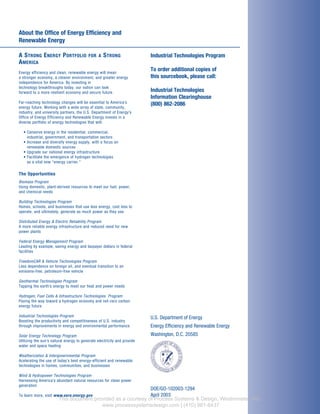 About the Office of Energy Efficiency and
Renewable Energy
A STRONG ENERGY PORTFOLIO FOR A STRONG
AMERICA
Energy efficiency and clean, renewable energy will mean
a stronger economy, a cleaner environment, and greater energy
independence for America. By investing in
technology breakthroughs today, our nation can look
forward to a more resilient economy and secure future.
Far-reaching technology changes will be essential to America’s
energy future. Working with a wide array of state, community,
industry, and university partners, the U.S. Department of Energy’s
Office of Energy Efficiency and Renewable Energy invests in a
diverse portfolio of energy technologies that will:
• Conserve energy in the residential, commercial,
industrial, government, and transportation sectors
• Increase and diversify energy supply, with a focus on
renewable domestic sources
• Upgrade our national energy infrastructure
• Facilitate the emergence of hydrogen technologies
as a vital new “energy carrier.”
The Opportunities
Biomass Program
Using domestic, plant-derived resources to meet our fuel, power,
and chemical needs
Building Technologies Program
Homes, schools, and businesses that use less energy, cost less to
operate, and ultimately, generate as much power as they use
Distributed Energy & Electric Reliability Program
A more reliable energy infrastructure and reduced need for new
power plants
Federal Energy Management Program
Leading by example, saving energy and taxpayer dollars in federal
facilities
FreedomCAR & Vehicle Technologies Program
Less dependence on foreign oil, and eventual transition to an
emisions-free, petroleum-free vehicle
Geothermal Technologies Program
Tapping the earth’s energy to meet our heat and power needs
Hydrogen, Fuel Cells & Infrastructure Technologies Program
Paving the way toward a hydrogen economy and net-zero carbon
energy future
Industrial Technologies Program
Boosting the productivity and competitiveness of U.S. industry
through improvements in energy and environmental performance
Solar Energy Technology Program
Utilizing the sun’s natural energy to generate electricity and provide
water and space heating
Weatherization & Intergovernmental Program
Acelerating the use of today’s best energy-efficient and renewable
technologies in homes, communities, and businesses
Wind & Hydropower Technologies Program
Harnessing America’s abundant natural resources for clean power
generation
To learn more, visit www.eere.energy.gov
Industrial Technologies Program
To order additional copies of
this sourcebook, please call:
Industrial Technologies
Information Clearinghouse
(800) 862-2086
U.S. Department of Energy
Energy Efficiency and Renewable Energy
Washington, D.C. 20585
DOE/GO-102003-1294
April 2003
This document provided as a courtesy of Process Systems & Design, Westminster, MD.
www.processsystemsdesign.com | (410) 861-6437
 