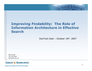 Improving Findability: The Role of
             Information Architecture in Effective
             Search

                                                    DocTrain East – October 18th, 2007




       Seth Earley
       781-444-0287
       Seth@earley.com




                                                                                         1
Improve your ability to find critical information