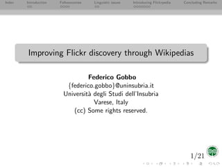 Index   Introduction   Folksonomies   Linguistic issues   Introducing Flickrpedia   Concluding Remarks




        Improving Flickr discovery through Wikipedias

                                  Federico Gobbo
                          {federico.gobbo}@uninsubria.it
                         Universit` degli Studi dell’Insubria
                                  a
                                    Varese, Italy
                            (cc) Some rights reserved.




                                                                                       1/21
