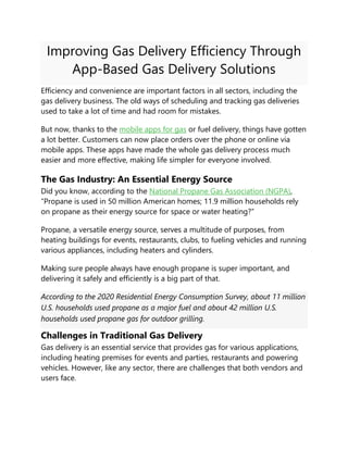 Improving Gas Delivery Efficiency Through
App-Based Gas Delivery Solutions
Efficiency and convenience are important factors in all sectors, including the
gas delivery business. The old ways of scheduling and tracking gas deliveries
used to take a lot of time and had room for mistakes.
But now, thanks to the mobile apps for gas or fuel delivery, things have gotten
a lot better. Customers can now place orders over the phone or online via
mobile apps. These apps have made the whole gas delivery process much
easier and more effective, making life simpler for everyone involved.
The Gas Industry: An Essential Energy Source
Did you know, according to the National Propane Gas Association (NGPA),
“Propane is used in 50 million American homes; 11.9 million households rely
on propane as their energy source for space or water heating?”
Propane, a versatile energy source, serves a multitude of purposes, from
heating buildings for events, restaurants, clubs, to fueling vehicles and running
various appliances, including heaters and cylinders.
Making sure people always have enough propane is super important, and
delivering it safely and efficiently is a big part of that.
According to the 2020 Residential Energy Consumption Survey, about 11 million
U.S. households used propane as a major fuel and about 42 million U.S.
households used propane gas for outdoor grilling.
Challenges in Traditional Gas Delivery
Gas delivery is an essential service that provides gas for various applications,
including heating premises for events and parties, restaurants and powering
vehicles. However, like any sector, there are challenges that both vendors and
users face.
 