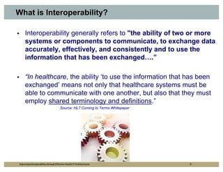 What is Interoperability?

     Interoperability generally refers to "the ability of two or more
     systems or components to communicate, to exchange data
     accurately, effectively, and consistently and to use the
     information that has been exchanged….”

     “In healthcare, the ability ‘to use the information that has been
     exchanged’ means not only that healthcare systems must be
     able to communicate with one another, but also that they must
     employ shared terminology and definitions.”
                                       Source: HL7 Coming to Terms Whitepaper




Improving Interoperability through Effective Health IT Architectures            5
 