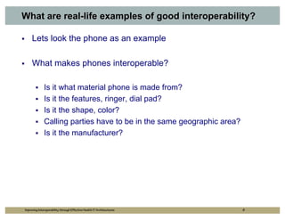 What are real-life examples of good interoperability?

     Lets look the phone as an example

     What makes phones interoperable?

              Is it what material phone is made from?
              Is it the features, ringer, dial pad?
              Is it the shape, color?
              Calling parties have to be in the same geographic area?
              Is it the manufacturer?




Improving Interoperability through Effective Health IT Architectures    8
 