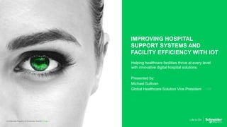 IMPROVING HOSPITAL
SUPPORT SYSTEMS AND
FACILITY EFFICIENCY WITH IOT
Helping healthcare facilities thrive at every level
with innovative digital hospital solutions.
Presented by:
Michael Sullivan
Global Healthcare Solution Vice President
Page 1Confidential Property of Schneider Electric |
 