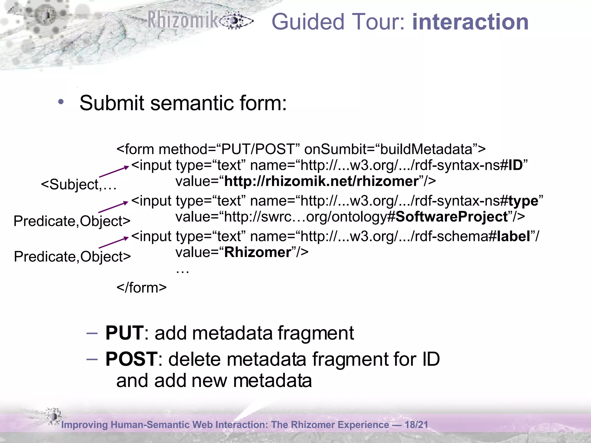 Guided Tour:  interaction Submit semantic form: <form method=“ PUT/POST ” onSumbit=“build Metadata ”> <input type=“text” name=“ http:// ...w3.org/.../rdf-syntax-ns# ID ”  value=“ http://rhizomik.net/rhizomer ”/> <input type=“text” name=“http:// ...w3.org/.../rdf-syntax-ns# type ” value=“ http:// swrc…org/ontology# SoftwareProject ” /> <input type=“text” name=“http:// ...w3.org/.../rdf-schema# label ”/ value=“ Rhizomer ”/ > … </form> PUT : add metadata fragment POST : delete metadata fragment for ID  and add new metadata <Subject,… Predicate,Object> Predicate,Object> 