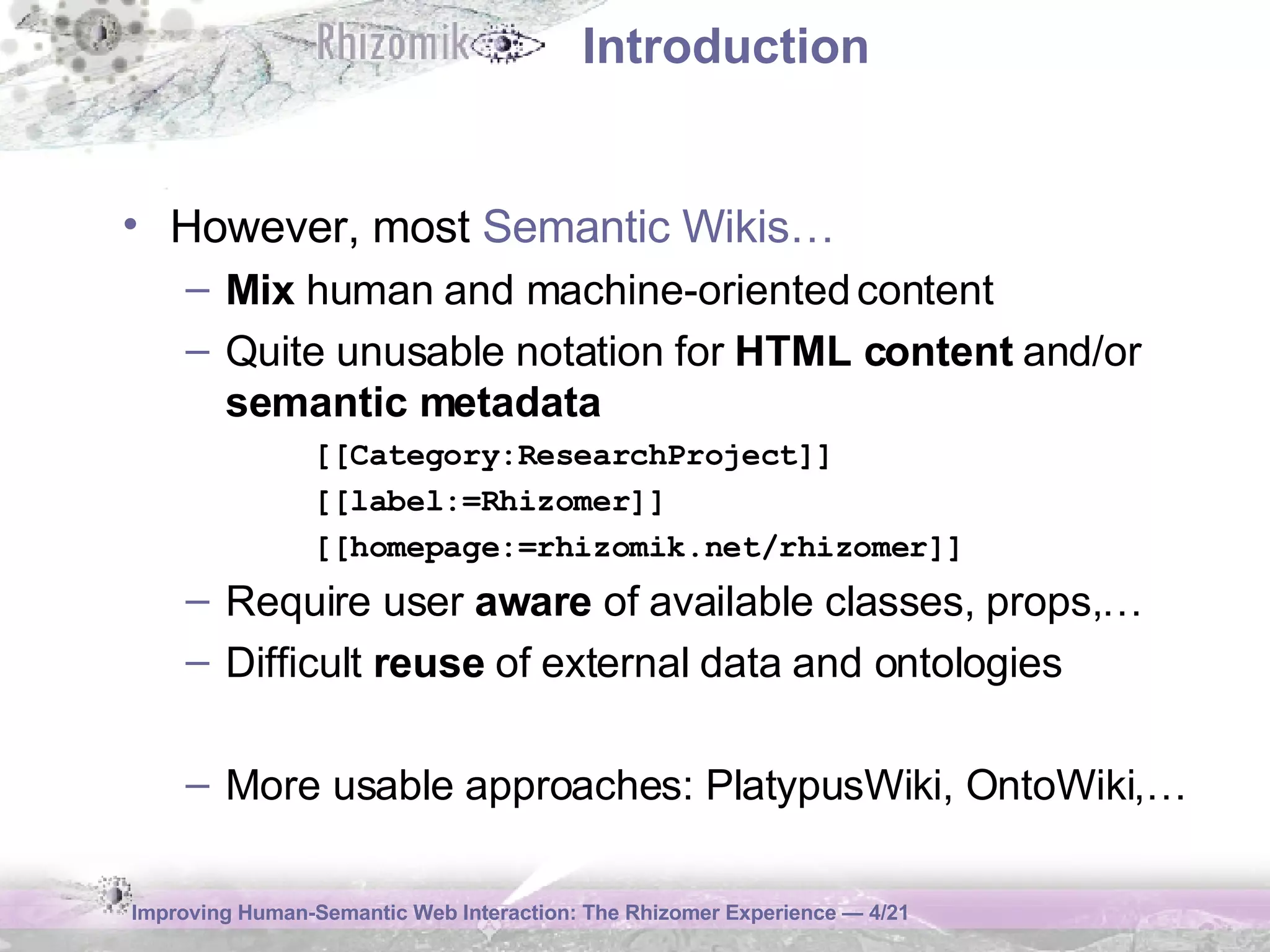 Introduction However, most  Semantic Wikis… Mix  human and machine-oriented content Quite unusable notation for  HTML content  and/or  semantic metadata [[Category:ResearchProject]] [[label:=Rhizomer]] [[homepage:=rhizomik.net/rhizomer]] Require user  aware  of available classes, props,… Difficult  reuse  of external data and ontologies More usable approaches: PlatypusWiki, OntoWiki,… 