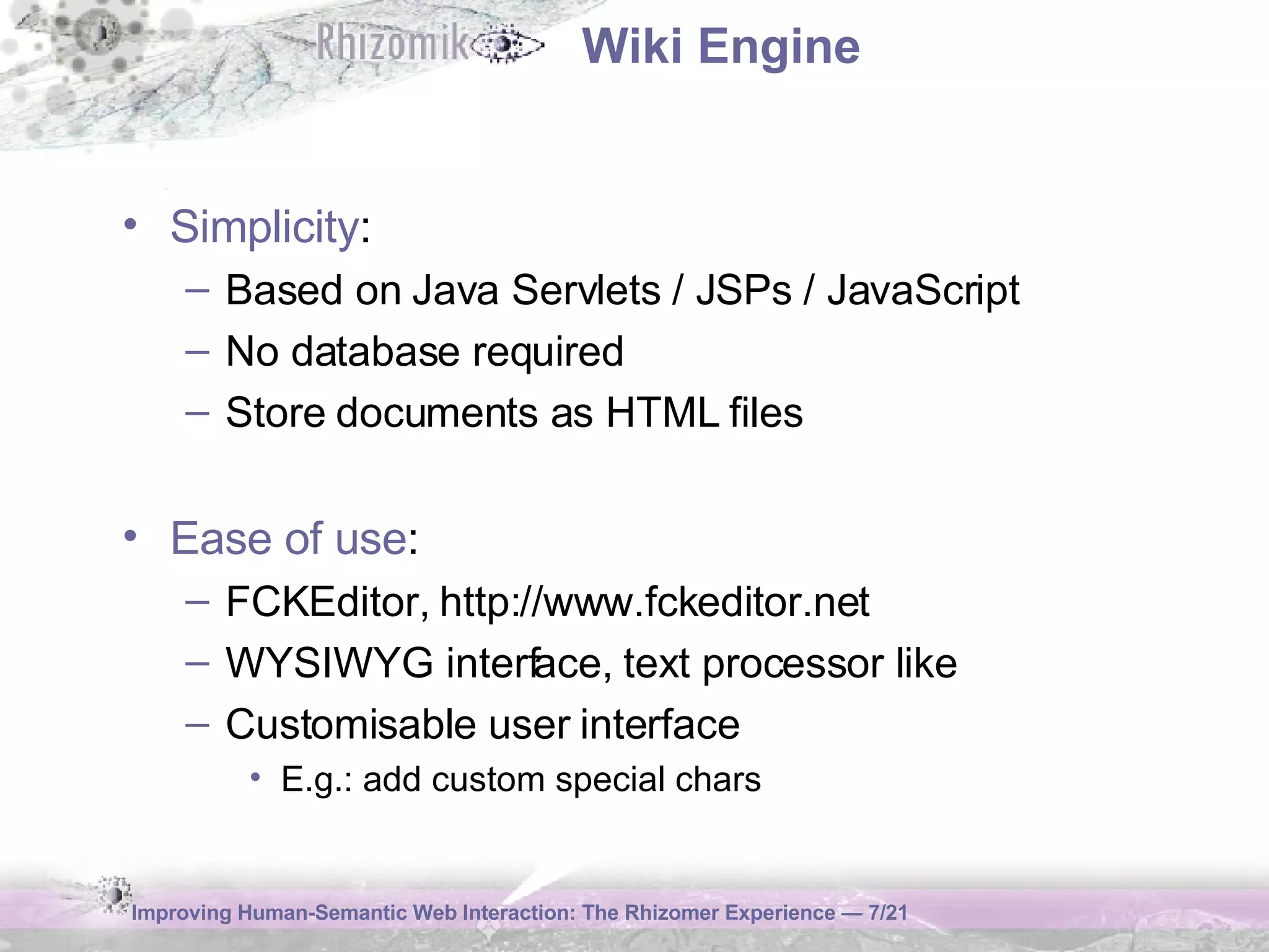 Wiki Engine Simplicity : Based on Java Servlets / JSPs / JavaScript No database required Store documents as HTML files Ease of use : FCKEditor, http://www.fckeditor.net WYSIWYG interface, text processor like Customisable user interface E.g.: add custom special chars 