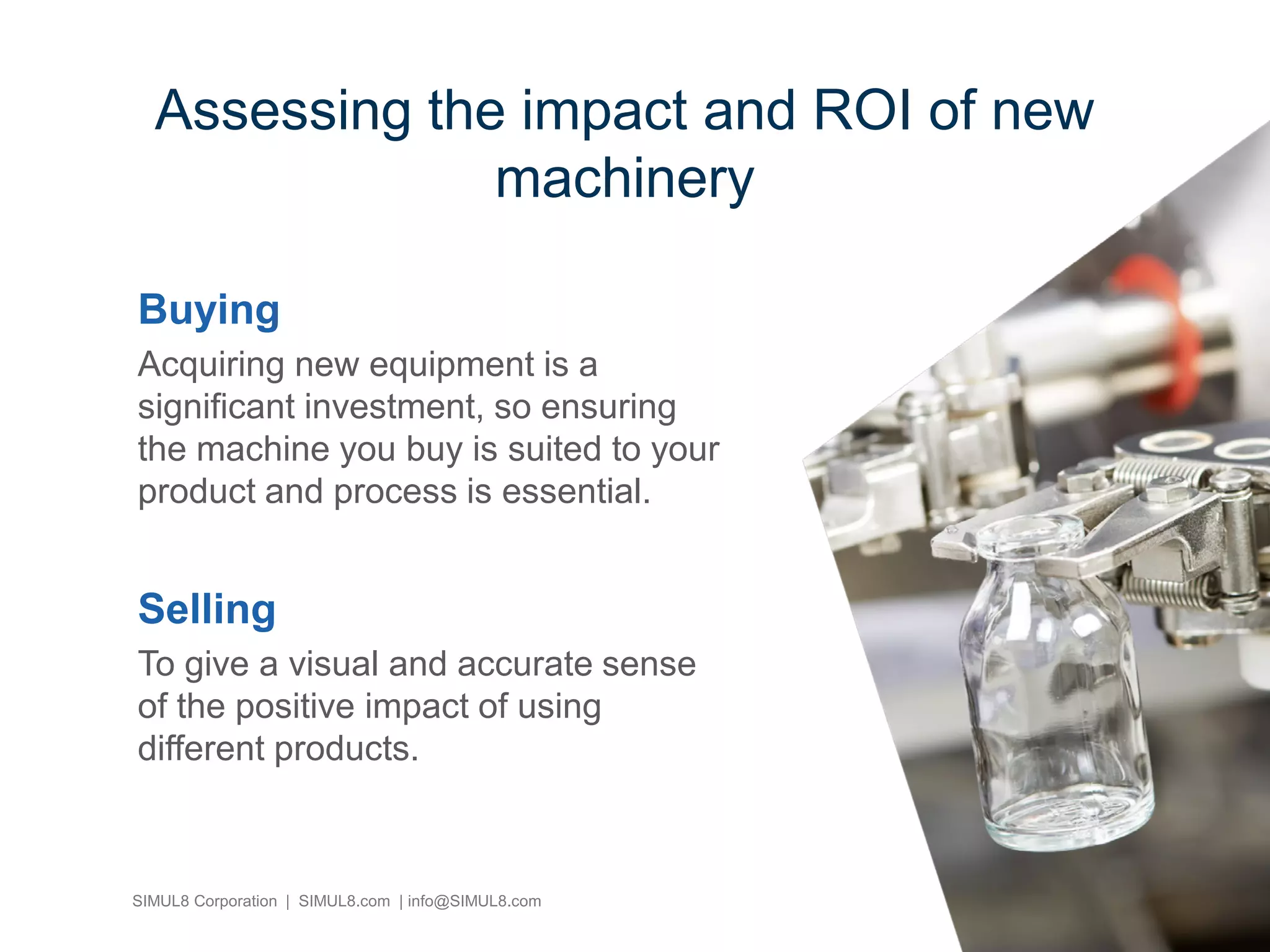 SIMUL8 Corporation | SIMUL8.com | info@SIMUL8.com
Buying
Acquiring new equipment is a
significant investment, so ensuring
the machine you buy is suited to your
product and process is essential.
Selling
To give a visual and accurate sense
of the positive impact of using
different products.
Assessing the impact and ROI of new
machinery
 