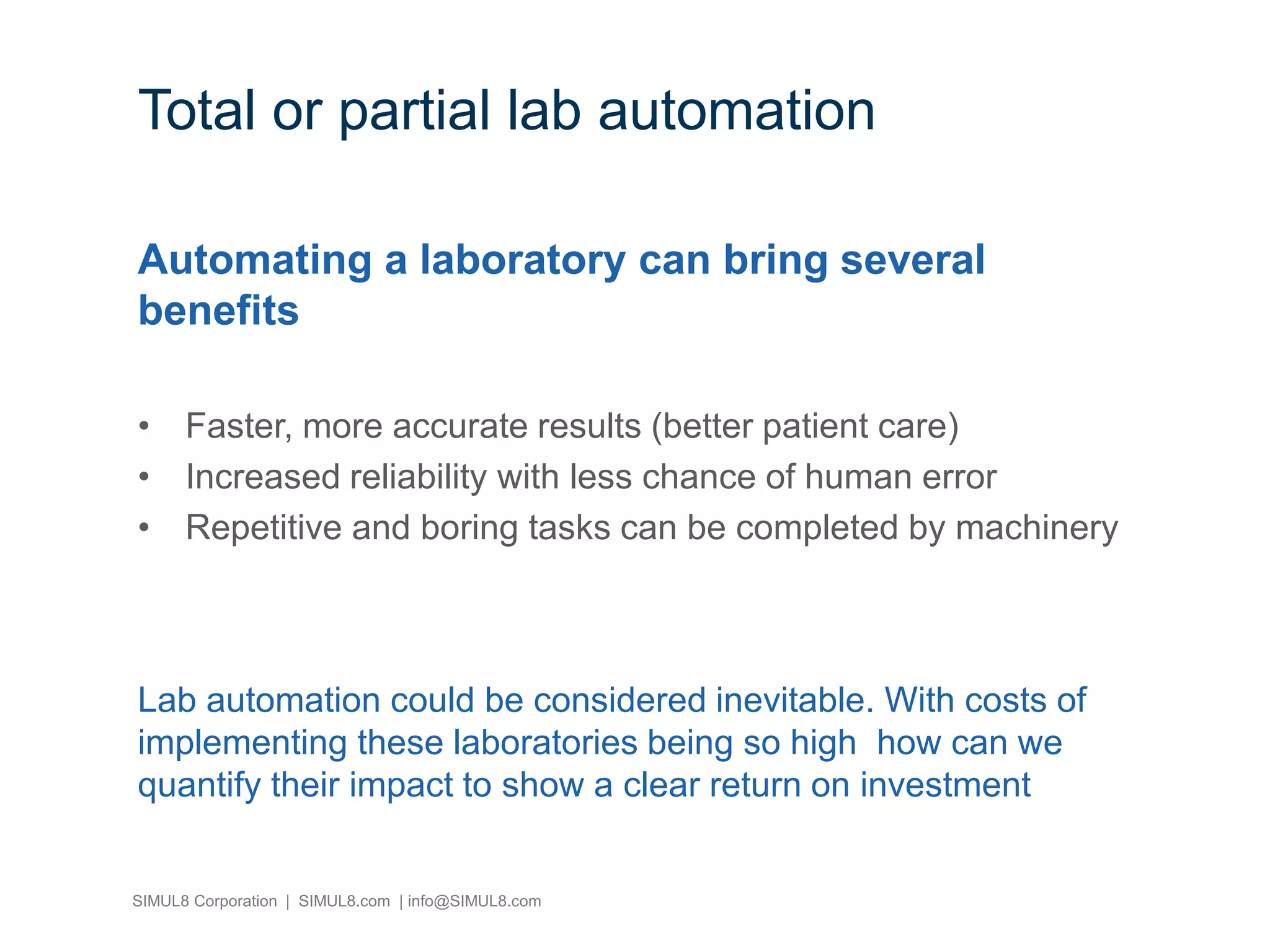SIMUL8 Corporation | SIMUL8.com | info@SIMUL8.com
Total or partial lab automation
Automating a laboratory can bring several
benefits
• Faster, more accurate results (better patient care)
• Increased reliability with less chance of human error
• Repetitive and boring tasks can be completed by machinery
Lab automation could be considered inevitable. With costs of
implementing these laboratories being so high how can we
quantify their impact to show a clear return on investment
 