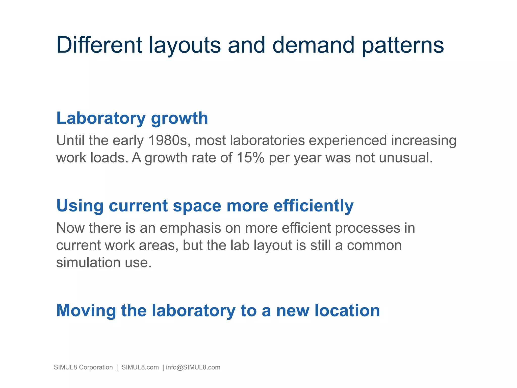 SIMUL8 Corporation | SIMUL8.com | info@SIMUL8.com
Different layouts and demand patterns
Laboratory growth
Until the early 1980s, most laboratories experienced increasing
work loads. A growth rate of 15% per year was not unusual.
Using current space more efficiently
Now there is an emphasis on more efficient processes in
current work areas, but the lab layout is still a common
simulation use.
Moving the laboratory to a new location
 