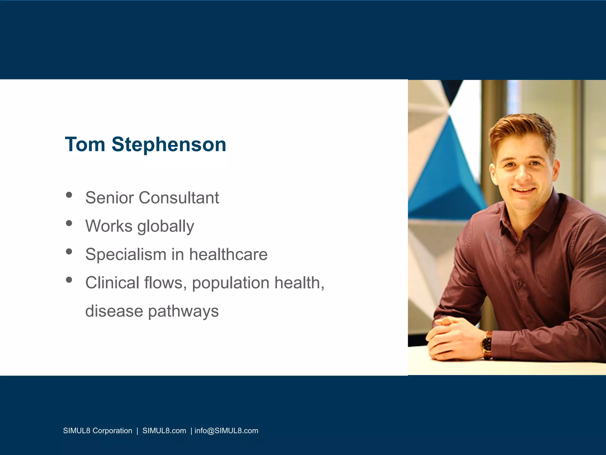 SIMUL8 Corporation | SIMUL8.com | info@SIMUL8.com
• Senior Consultant
• Works globally
• Specialism in healthcare
• Clinical flows, population health,
disease pathways
Tom Stephenson
SIMUL8 Corporation | SIMUL8.com | info@SIMUL8.com
 