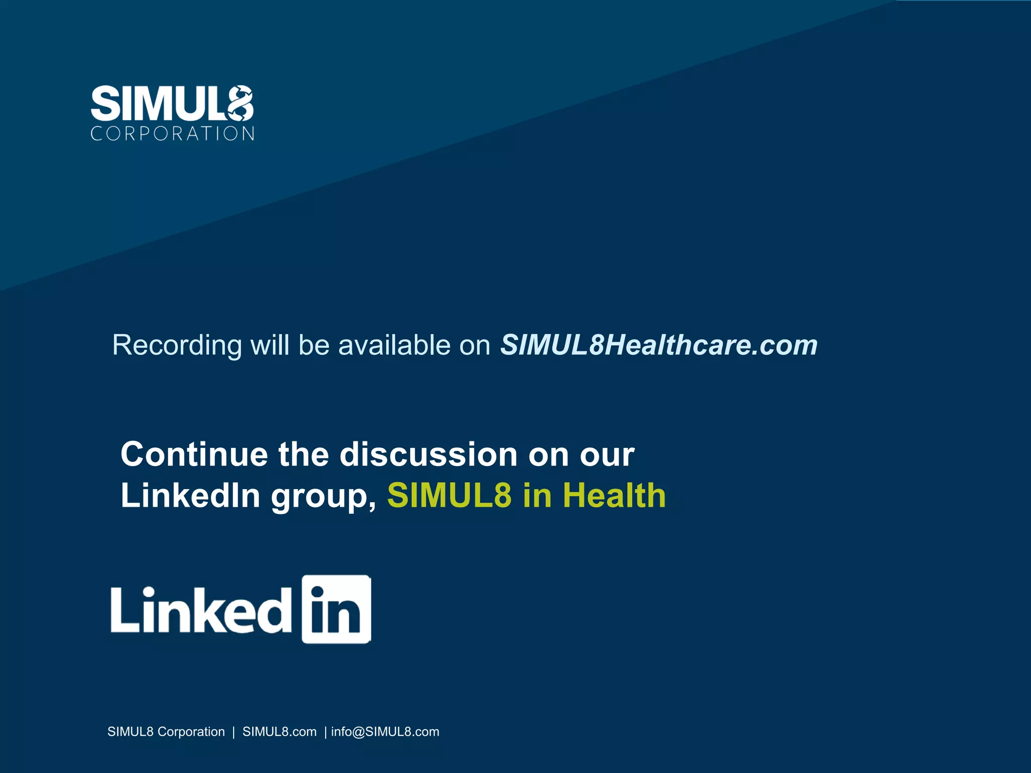SIMUL8 Corporation | SIMUL8.com | info@SIMUL8.com
Continue the discussion on our
LinkedIn group, SIMUL8 in Health
Recording will be available on SIMUL8Healthcare.com
SIMUL8 Corporation | SIMUL8.com | info@SIMUL8.com
 
