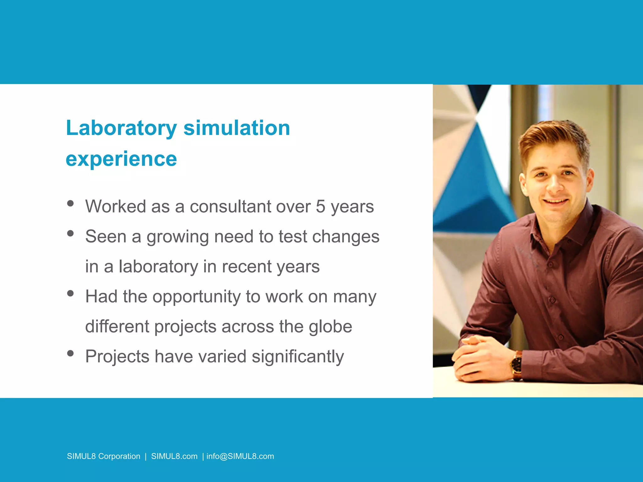 SIMUL8 Corporation | SIMUL8.com | info@SIMUL8.com
• Worked as a consultant over 5 years
• Seen a growing need to test changes
in a laboratory in recent years
• Had the opportunity to work on many
different projects across the globe
• Projects have varied significantly
Laboratory simulation
experience
SIMUL8 Corporation | SIMUL8.com | info@SIMUL8.com
 