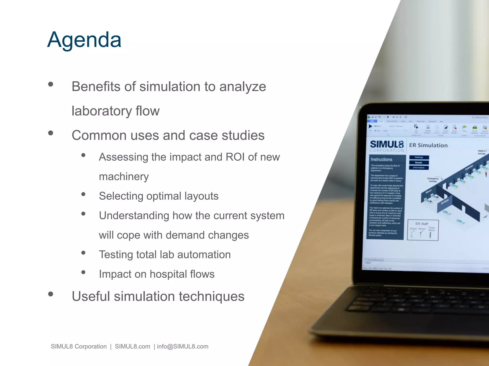 SIMUL8 Corporation | SIMUL8.com | info@SIMUL8.com
Agenda
• Benefits of simulation to analyze
laboratory flow
• Common uses and case studies
• Assessing the impact and ROI of new
machinery
• Selecting optimal layouts
• Understanding how the current system
will cope with demand changes
• Testing total lab automation
• Impact on hospital flows
• Useful simulation techniques
 