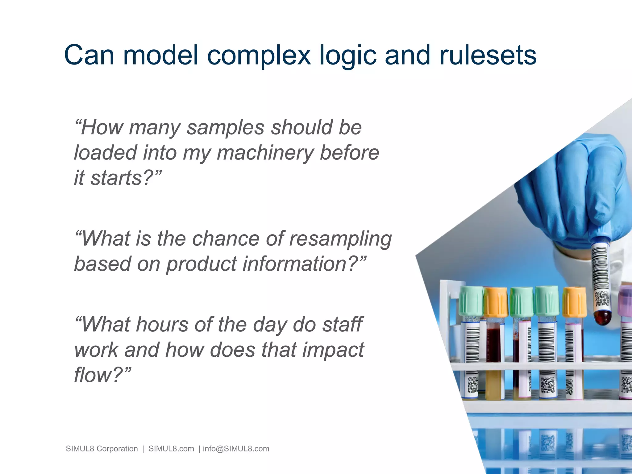 SIMUL8 Corporation | SIMUL8.com | info@SIMUL8.com
“How many samples should be
loaded into my machinery before
it starts?”
“What is the chance of resampling
based on product information?”
“What hours of the day do staff
work and how does that impact
flow?”
Can model complex logic and rulesets
 