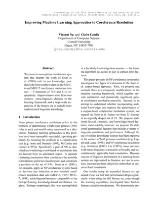 Proceedings of the 40th Annual Meeting of the Association for
                     Computational Linguistics (ACL), Philadelphia, July 2002, pp. 104-111.


     Improving Machine Learning Approaches to Coreference Resolution


                                      Vincent Ng and Claire Cardie
                                      Department of Computer Science
                                             Cornell University
                                 
                                          Ithaca, NY 14853-7501
                                    yung,cardie @cs.cornell.edu
                                                    ¡




                     Abstract                            in a decidedly knowledge-lean manner — the learn-
                                                         ing algorithm has access to just 12 surface-level fea-
     We present a noun phrase coreference sys-           tures.
     tem that extends the work of Soon et
                                                            This paper presents an NP coreference system that
     al. (2001) and, to our knowledge, pro-
                                                         investigates two types of extensions to the Soon et
     duces the best results to date on the MUC-
                                                         al. corpus-based approach. First, we propose and
     6 and MUC-7 coreference resolution data
                                                         evaluate three extra-linguistic modiﬁcations to the
     sets — F-measures of 70.4 and 63.4, re-
                                                         machine learning framework, which together pro-
     spectively. Improvements arise from two
                                                         vide substantial and statistically signiﬁcant gains
     sources: extra-linguistic changes to the
                                                         in coreference resolution precision. Second, in an
     learning framework and a large-scale ex-
                                                         attempt to understand whether incorporating addi-
     pansion of the feature set to include more
                                                         tional knowledge can improve the performance of
     sophisticated linguistic knowledge.
                                                         a corpus-based coreference resolution system, we
                                                         expand the Soon et al. feature set from 12 features
1   Introduction                                         to an arguably deeper set of 53. We propose addi-
Noun phrase coreference resolution refers to the         tional lexical, semantic, and knowledge-based fea-
problem of determining which noun phrases (NPs)          tures; most notably, however, we propose 26 addi-
refer to each real-world entity mentioned in a doc-      tional grammatical features that include a variety of
ument. Machine learning approaches to this prob-         linguistic constraints and preferences. Although the
lem have been reasonably successful, operating pri-      use of similar knowledge sources has been explored
marily by recasting the problem as a classiﬁcation       in the context of both pronoun resolution (e.g. Lap-
task (e.g. Aone and Bennett (1995), McCarthy and         pin and Leass (1994)) and NP coreference resolution
Lehnert (1995)). Speciﬁcally, a pair of NPs is clas-     (e.g. Grishman (1995), Lin (1995)), most previous
siﬁed as co-referring or not based on constraints that   work treats linguistic constraints as broadly and un-
are learned from an annotated corpus. A separate         conditionally applicable hard constraints. Because
clustering mechanism then coordinates the possibly       sources of linguistic information in a learning-based
contradictory pairwise classiﬁcations and constructs     system are represented as features, we can, in con-
a partition on the set of NPs. Soon et al. (2001),       trast, incorporate them selectively rather than as uni-
for example, apply an NP coreference system based        versal hard constraints.
on decision tree induction to two standard coref-           Our results using an expanded feature set are
erence resolution data sets (MUC-6, 1995; MUC-           mixed. First, we ﬁnd that performance drops signiﬁ-
7, 1998), achieving performance comparable to the        cantly when using the full feature set, even though
best-performing knowledge-based coreference en-          the learning algorithms investigated have built-in
gines. Perhaps surprisingly, this was accomplished       feature selection mechanisms. We demonstrate em-
 