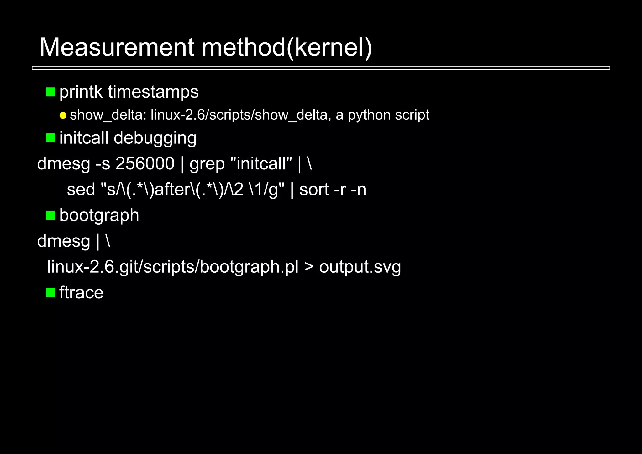 Measurement method(kernel)
   printk timestamps
    show_delta: linux-2.6/scripts/show_delta, a python script
   initcall debugging
dmesg -s 256000 | grep "initcall" | 
     sed "s/(.*)after(.*)/2 1/g" | sort -r -n
   bootgraph
dmesg | 
 linux-2.6.git/scripts/bootgraph.pl > output.svg
   ftrace
 